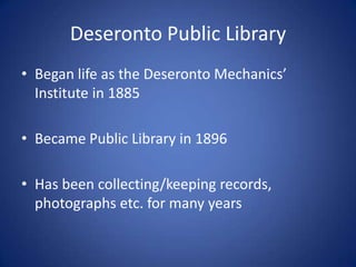 Deseronto Public Library
• Began life as the Deseronto Mechanics’
  Institute in 1885

• Became Public Library in 1896

• Has been collecting/keeping records,
  photographs etc. for many years
 