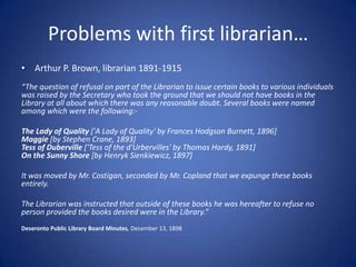Problems with first librarian…
• Arthur P. Brown, librarian 1891-1915
“The question of refusal on part of the Librarian to issue certain books to various individuals
was raised by the Secretary who took the ground that we should not have books in the
Library at all about which there was any reasonable doubt. Several books were named
among which were the following:-

The Lady of Quality ['A Lady of Quality' by Frances Hodgson Burnett, 1896]
Maggie [by Stephen Crane, 1893]
Tess of Duberville ['Tess of the d'Urbervilles' by Thomas Hardy, 1891]
On the Sunny Shore [by Henryk Sienkiewicz, 1897]

It was moved by Mr. Costigan, seconded by Mr. Copland that we expunge these books
entirely.

The Librarian was instructed that outside of these books he was hereafter to refuse no
person provided the books desired were in the Library.”
Deseronto Public Library Board Minutes, December 13, 1898
 