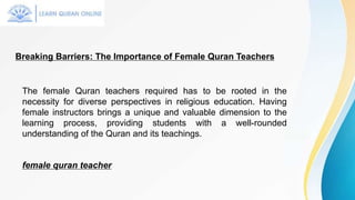 Breaking Barriers: The Importance of Female Quran Teachers
The female Quran teachers required has to be rooted in the
necessity for diverse perspectives in religious education. Having
female instructors brings a unique and valuable dimension to the
learning process, providing students with a well-rounded
understanding of the Quran and its teachings.
female quran teacher
 