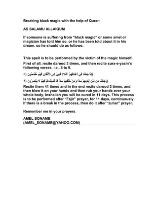 Breaking black magic with the help of Quran

AS SALAMU ALLAIQUM

If someone is suffering from “black magic” or some amel or
magician has told him so, or he has been told about it in his
dream, so he should do as follows:


This spell is to be performed by the victim of the magic himself.
First of all, recite darood 3 times, and then recite sura-e-yasin’s
following verses, i.e., 8 to 9.
٨﴿ َ‫﴾ِ ّا َ َلْ َا ِي َعْ َا ِ ِمْ َغْ َ ً َ ِ َ َِى ا َذْ َا ِ َ ُم ّقْ َ ُون‬
      ‫إن جع ن ف أ ن قه أ لل فهي إل لْ ق ن فه م مح‬
٩﴿ َ ‫﴾ َ َ َلْ َا ِن َيْ ِ َيْ ِي ِمْ َ ّا َ ِنْ َلْ ِ ِمْ َ ّا فَغْ َيْ َا ُمْ َ ُمْ َ ُبْص ُو‬
   ‫وجع ن م ب ن أ د ه سد وم خ فه سد َأ ش ن ه فه ل ي ِر ن‬
Recite them 41 times and in the end recite darood 3 times, and
then blow it on your hands and then rub your hands over your
whole body. Inshallah you will be cured in 11 days. This process
is to be performed after “Fajir” prayer, for 11 days, continuously.
If there is a break in the process, then do it after “zuhar” prayer.

Remember me in your prayers.
AMEL SONAME
(AMEL_SONAME@YAHOO.COM)
 