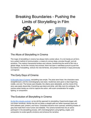 Breaking Boundaries - Pushing the
Limits of Storytelling in Film
The Allure of Storytelling in Cinema
The magic of storytelling in cinema has always held a certain allure. It is not merely an art form,
but a potent method of communication, a means to convey ideas, provoke thought, and stir
emotions. This medium transcends borders and cultures, transforming the world of film into a
global village. As the film industry has evolved, there has been a relentless pursuit to push the
boundaries of storytelling, venture into new territories, and present narratives in ways previously
unimagined.
The Early Days of Cinema
In the early days of cinema, storytelling was simple. The plots were linear, the characters were
straightforward, and the cinematography was basic. Audiences were given a clear beginning,
middle, and end. The heroes were likeable, the villains were detestable, and the moral of the
story was easily discernible. Everything was black and white, with little room for ambiguity. The
camera acted merely as a tool to capture the action, with scant consideration for angles,
lighting, or composition.
The Evolution of Storytelling in Cinema
As the film industry evolved, so too did the approach to storytelling. Experiments began with
non-linear narratives, stories that did not follow a straight path but rather traversed back and
forth between past, present, and future. Characters became more nuanced, exhibiting shades of
grey that made them more human and relatable. The camera transformed into an active
participant in the storytelling process, with cinematographers using lighting, angles, and
composition to evoke specific emotions and enhance the narrative.
 