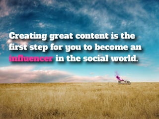Creating great content is the 
first step for you to become an 
influencer in the social world. 
 
