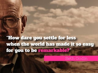 “How dare you settle for less 
when the world has made it so easy 
for you to be remarkable?” 
Seth Godin 
 