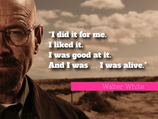 “I did it for me. 
I liked it. 
I was good at it. 
And I was … I was alive.” 
Walter White 
 