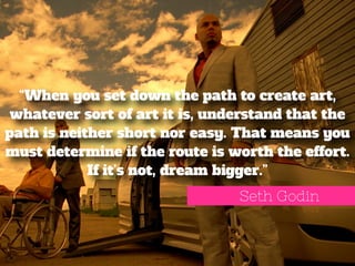 “When you set down the path to create art, 
whatever sort of art it is, understand that the 
path is neither short nor easy. That means you 
must determine if the route is worth the effort. 
If it’s not, dream bigger.” 
Seth Godin 
 