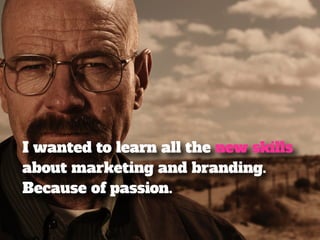 I wanted to learn all the new skills 
about marketing and branding. 
Because of passion. 
 