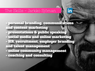 The Skills - Jarkko Sjöman 
- personal branding, communications 
and content marketing 
- presentations & public speaking 
- social media and online marketing 
- HR, recruitment, employer branding 
and talent management 
- online community management 
- coaching and consulting 
 