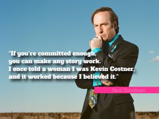 “If you're committed enough, 
you can make any story work. 
I once told a woman I was Kevin Costner, 
and it worked because I believed it.” 
Saul Goodman 
 