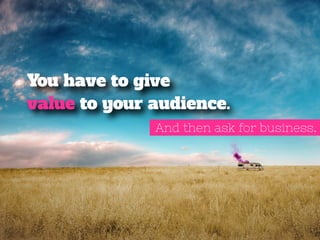 You have to give 
value to your audience. 
And then ask for business. 
 