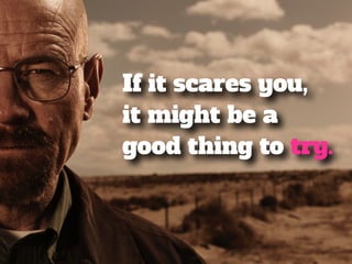 If it scares you, 
it might be a 
good thing to try. 
 