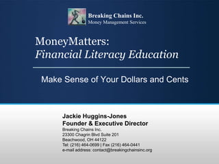 MoneyMatters:
Financial Literacy Education
Make Sense of Your Dollars and Cents
Jackie Huggins-Jones
Founder & Executive Director
Breaking Chains Inc.
23300 Chagrin Blvd Suite 201
Beachwood, OH 44122
Tel: (216) 464-0699 | Fax (216) 464-0441
e-mail address: contact@breakingchainsinc.org
Breaking Chains Inc.
Money Management Services
 