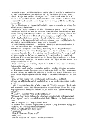 I wanted to be angry with him, but he was making it hard. It was like he was throwing
my own words back at me, just scrambled up. They’d sounded right before, but they
couldn’t be right now. Not with Bella dying. Still… I remembered how it felt to be
broken on the ground under Sam—to have no choice but be involved in the murder of
someone I loved. It wasn’t the same, though. Sam was wrong. And Bella loved things
she shouldn’t.
“Do you think there’s any chance she’ll make it? I mean, as a vampire and all that. She
told me about… about Esme.”
“I’d say there’s an even chance at this point,” he answered quietly. “I’ve seen vampire
venom work miracles, but there are conditions that even venom cannot overcome. Her
heart is working too hard now; if it should fail… there won’t be anything for me to do.”
Bella’s heartbeat throbbed and faltered, giving an agonizing emphasis to his words.
Maybe the planet had started turning backward. Maybe that would explain how
everything was the opposite of what it had been yesterday—how I could be hoping for
what had once seemed like the very worst thing in the world.
“What is that thing doing to her?” I whispered. “She was so much worse last night. I
saw… the tubes and all that. Through the window.”
“The fetus isn’t compatible with her body. Too strong, for one thing, but she could
probably endure that for a while. The bigger problem is that it won’t allow her to get the
sustenance she needs. Her body is rejecting every form of nutrition. I’m trying to feed
her intravenously, but she’s just not absorbing it. Everything about her condition is
accelerated. I’m watching her—and not just her, but the fetus as well—starve to death
by the hour. I can’t stop it and I can’t slow it down. I can’t figure out what it wants.” His
weary voice broke at the end.
I felt the same way I had yesterday, when I’d seen the black stains across her stomach—
furious, and a little crazy.
I clenched my hands into fists to control the shaking. I hated the thing that was hurting
her. It wasn’t enough for the monster to beat her from the inside out. No, it was starving
her, too. Probably just looking for something to sink its teeth into—a throat to suck dry.
Since it wasn’t big enough to kill anyone else yet, it settled for sucking Bella’s life from
her.
I could tell them exactly what it wanted: death and blood, blood and death.
My skin was all hot and prickly. I breathed slowly in and out, focusing on that to calm
myself.
“I wish I could get a better idea of what exactly it is,” Carlisle murmured. “The fetus is
well protected. I haven’t been able to produce an ultrasonic image. I doubt there is any
way to get a needle through the amniotic sac, but Rosalie won’t agree to let me try, in
any case.”
“A needle?” I mumbled. “What good would that do?”
“The more I know about the fetus, the better I can estimate what it will be capable of.
What I wouldn’t give for even a little amniotic fluid. If I knew even the chromosomal
count . . .”
“You’re losing me, Doc. Can you dumb it down?”
He chuckled once—even his laugh sounded exhausted. “Okay. How much biology have
you taken? Did you study chromosomal pairs?”
“Think so. We have twenty-three, right?”
“Humans do.”
I blinked. “How many do you have?”
“Twenty-five.”
I frowned at my fists for a second. “What does that mean?”
 