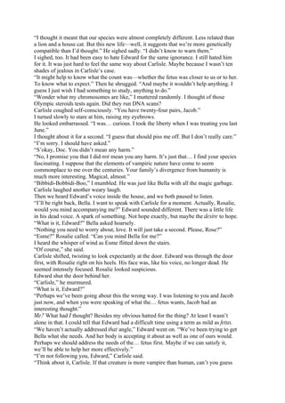 “I thought it meant that our species were almost completely different. Less related than
a lion and a house cat. But this new life—well, it suggests that we’re more genetically
compatible than I’d thought.” He sighed sadly. “I didn’t know to warn them.”
I sighed, too. It had been easy to hate Edward for the same ignorance. I still hated him
for it. It was just hard to feel the same way about Carlisle. Maybe because I wasn’t ten
shades of jealous in Carlisle’s case.
“It might help to know what the count was—whether the fetus was closer to us or to her.
To know what to expect.” Then he shrugged. “And maybe it wouldn’t help anything. I
guess I just wish I had something to study, anything to do.”
“Wonder what my chromosomes are like,” I muttered randomly. I thought of those
Olympic steroids tests again. Did they run DNA scans?
Carlisle coughed self-consciously. “You have twenty-four pairs, Jacob.”
I turned slowly to stare at him, raising my eyebrows.
He looked embarrassed. “I was… curious. I took the liberty when I was treating you last
June.”
I thought about it for a second. “I guess that should piss me off. But I don’t really care.”
“I’m sorry. I should have asked.”
“S’okay, Doc. You didn’t mean any harm.”
“No, I promise you that I did not mean you any harm. It’s just that… I find your species
fascinating. I suppose that the elements of vampiric nature have come to seem
commonplace to me over the centuries. Your family’s divergence from humanity is
much more interesting. Magical, almost.”
“Bibbidi-Bobbidi-Boo,” I mumbled. He was just like Bella with all the magic garbage.
Carlisle laughed another weary laugh.
Then we heard Edward’s voice inside the house, and we both paused to listen.
“I’ll be right back, Bella. I want to speak with Carlisle for a moment. Actually, Rosalie,
would you mind accompanying me?” Edward sounded different. There was a little life
in his dead voice. A spark of something. Not hope exactly, but maybe the desire to hope.
“What is it, Edward?” Bella asked hoarsely.
“Nothing you need to worry about, love. It will just take a second. Please, Rose?”
“Esme?” Rosalie called. “Can you mind Bella for me?”
I heard the whisper of wind as Esme flitted down the stairs.
“Of course,” she said.
Carlisle shifted, twisting to look expectantly at the door. Edward was through the door
first, with Rosalie right on his heels. His face was, like his voice, no longer dead. He
seemed intensely focused. Rosalie looked suspicious.
Edward shut the door behind her.
“Carlisle,” he murmured.
“What is it, Edward?”
“Perhaps we’ve been going about this the wrong way. I was listening to you and Jacob
just now, and when you were speaking of what the… fetus wants, Jacob had an
interesting thought.”
Me? What had I thought? Besides my obvious hatred for the thing? At least I wasn’t
alone in that. I could tell that Edward had a difficult time using a term as mild as fetus.
“We haven’t actually addressed that angle,” Edward went on. “We’ve been trying to get
Bella what she needs. And her body is accepting it about as well as one of ours would.
Perhaps we should address the needs of the… fetus first. Maybe if we can satisfy it,
we’ll be able to help her more effectively.”
“I’m not following you, Edward,” Carlisle said.
“Think about it, Carlisle. If that creature is more vampire than human, can’t you guess
 