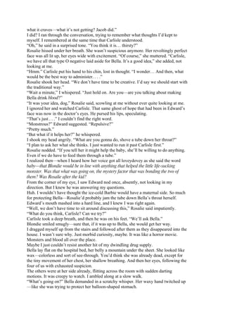 what it craves—what it’s not getting? Jacob did.”
I did? I ran through the conversation, trying to remember what thoughts I’d kept to
myself. I remembered at the same time that Carlisle understood.
“Oh,” he said in a surprised tone. “You think it is… thirsty?”
Rosalie hissed under her breath. She wasn’t suspicious anymore. Her revoltingly perfect
face was all lit up, her eyes wide with excitement. “Of course,” she muttered. “Carlisle,
we have all that type O negative laid aside for Bella. It’s a good idea,” she added, not
looking at me.
“Hmm.” Carlisle put his hand to his chin, lost in thought. “I wonder… And then, what
would be the best way to administer. . . .”
Rosalie shook her head. “We don’t have time to be creative. I’d say we should start with
the traditional way.”
“Wait a minute,” I whispered. “Just hold on. Are you—are you talking about making
Bella drink blood?”
“It was your idea, dog,” Rosalie said, scowling at me without ever quite looking at me.
I ignored her and watched Carlisle. That same ghost of hope that had been in Edward’s
face was now in the doctor’s eyes. He pursed his lips, speculating.
“That’s just . . .” I couldn’t find the right word.
“Monstrous?” Edward suggested. “Repulsive?”
“Pretty much.”
“But what if it helps her?” he whispered.
I shook my head angrily. “What are you gonna do, shove a tube down her throat?”
“I plan to ask her what she thinks. I just wanted to run it past Carlisle first.”
Rosalie nodded. “If you tell her it might help the baby, she’ll be willing to do anything.
Even if we do have to feed them through a tube.”
I realized then—when I heard how her voice got all loveydovey as she said the word
baby—that Blondie would be in line with anything that helped the little life-sucking
monster. Was that what was going on, the mystery factor that was bonding the two of
them? Was Rosalie after the kid?
From the corner of my eye, I saw Edward nod once, absently, not looking in my
direction. But I knew he was answering my questions.
Huh. I wouldn’t have thought the ice-cold Barbie would have a maternal side. So much
for protecting Bella—Rosalie’d probably jam the tube down Bella’s throat herself.
Edward’s mouth mashed into a hard line, and I knew I was right again.
“Well, we don’t have time to sit around discussing this,” Rosalie said impatiently.
“What do you think, Carlisle? Can we try?”
Carlisle took a deep breath, and then he was on his feet. “We’ll ask Bella.”
Blondie smiled smugly—sure that, if it was up to Bella, she would get her way.
I dragged myself up from the stairs and followed after them as they disappeared into the
house. I wasn’t sure why. Just morbid curiosity, maybe. It was like a horror movie.
Monsters and blood all over the place.
Maybe I just couldn’t resist another hit of my dwindling drug supply.
Bella lay flat on the hospital bed, her belly a mountain under the sheet. She looked like
wax—colorless and sort of see-through. You’d think she was already dead, except for
the tiny movement of her chest, her shallow breathing. And then her eyes, following the
four of us with exhausted suspicion.
The others were at her side already, flitting across the room with sudden darting
motions. It was creepy to watch. I ambled along at a slow walk.
“What’s going on?” Bella demanded in a scratchy whisper. Her waxy hand twitched up
—like she was trying to protect her balloon-shaped stomach.
 