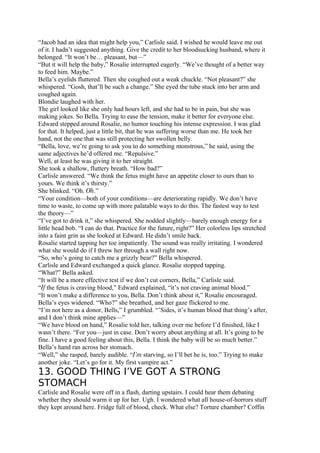 “Jacob had an idea that might help you,” Carlisle said. I wished he would leave me out
of it. I hadn’t suggested anything. Give the credit to her bloodsucking husband, where it
belonged. “It won’t be… pleasant, but—”
“But it will help the baby,” Rosalie interrupted eagerly. “We’ve thought of a better way
to feed him. Maybe.”
Bella’s eyelids fluttered. Then she coughed out a weak chuckle. “Not pleasant?” she
whispered. “Gosh, that’ll be such a change.” She eyed the tube stuck into her arm and
coughed again.
Blondie laughed with her.
The girl looked like she only had hours left, and she had to be in pain, but she was
making jokes. So Bella. Trying to ease the tension, make it better for everyone else.
Edward stepped around Rosalie, no humor touching his intense expression. I was glad
for that. It helped, just a little bit, that he was suffering worse than me. He took her
hand, not the one that was still protecting her swollen belly.
“Bella, love, we’re going to ask you to do something monstrous,” he said, using the
same adjectives he’d offered me. “Repulsive.”
Well, at least he was giving it to her straight.
She took a shallow, fluttery breath. “How bad?”
Carlisle answered. “We think the fetus might have an appetite closer to ours than to
yours. We think it’s thirsty.”
She blinked. “Oh. Oh.”
“Your condition—both of your conditions—are deteriorating rapidly. We don’t have
time to waste, to come up with more palatable ways to do this. The fastest way to test
the theory—”
“I’ve got to drink it,” she whispered. She nodded slightly—barely enough energy for a
little head bob. “I can do that. Practice for the future, right?” Her colorless lips stretched
into a faint grin as she looked at Edward. He didn’t smile back.
Rosalie started tapping her toe impatiently. The sound was really irritating. I wondered
what she would do if I threw her through a wall right now.
“So, who’s going to catch me a grizzly bear?” Bella whispered.
Carlisle and Edward exchanged a quick glance. Rosalie stopped tapping.
“What?” Bella asked.
“It will be a more effective test if we don’t cut corners, Bella,” Carlisle said.
“If the fetus is craving blood,” Edward explained, “it’s not craving animal blood.”
“It won’t make a difference to you, Bella. Don’t think about it,” Rosalie encouraged.
Bella’s eyes widened. “Who?” she breathed, and her gaze flickered to me.
“I’m not here as a donor, Bells,” I grumbled. “’Sides, it’s human blood that thing’s after,
and I don’t think mine applies—”
“We have blood on hand,” Rosalie told her, talking over me before I’d finished, like I
wasn’t there. “For you—just in case. Don’t worry about anything at all. It’s going to be
fine. I have a good feeling about this, Bella. I think the baby will be so much better.”
Bella’s hand ran across her stomach.
“Well,” she rasped, barely audible. “I’m starving, so I’ll bet he is, too.” Trying to make
another joke. “Let’s go for it. My first vampire act.”
13. GOOD THING I’VE GOT A STRONG
STOMACH
Carlisle and Rosalie were off in a flash, darting upstairs. I could hear them debating
whether they should warm it up for her. Ugh. I wondered what all house-of-horrors stuff
they kept around here. Fridge full of blood, check. What else? Torture chamber? Coffin
 
