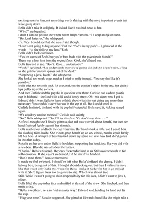 exciting news to him, not something worth sharing with the more important events that
were going down.
Bella didn’t take it so lightly. It looked like it was bad news to her.
“Why?” she breathed.
I didn’t want to get into the whole novel-length version. “To keep an eye on Seth.”
“But Leah hates us,” she whispered.
Us. Nice. I could see that she was afraid, though.
“Leah’s not going to bug anyone.” But me. “She’s in my pack”—I grimaced at the
words—“so she follows my lead.” Ugh.
Bella didn’t look convinced.
“You’re scared of Leah, but you’re best buds with the psychopath blonde?”
There was a low hiss from the second floor. Cool, she’d heard me.
Bella frowned at me. “Don’t. Rose… understands.”
“Yeah,” I grunted. “She understands that you’re gonna die and she doesn’t care, s’long
as she gets her mutant spawn out of the deal.”
“Stop being a jerk, Jacob,” she whispered.
She looked too weak to get mad at. I tried to smile instead. “You say that like it’s
possible.”
Bella tried not to smile back for a second, but she couldn’t help it in the end; her chalky
lips pulled up at the corners.
And then Carlisle and the psycho in question were there. Carlisle had a white plastic
cup in his hand—the kind with a lid and a bendy straw. Oh—not clear; now I got it.
Edward didn’t want Bella to have to think about what she was doing any more than
necessary. You couldn’t see what was in the cup at all. But I could smell it.
Carlisle hesitated, the hand with the cup half-extended. Bella eyed it, looking scared
again.
“We could try another method,” Carlisle said quietly.
“No,” Bella whispered. “No, I’ll try this first. We don’t have time. . . .”
At first I thought she’d finally gotten a clue and was worried about herself, but then her
hand fluttered feebly against her stomach.
Bella reached out and took the cup from him. Her hand shook a little, and I could hear
the sloshing from inside. She tried to prop herself up on one elbow, but she could barely
lift her head. A whisper of heat brushed down my spine as I saw how frail she’d gotten
in less than a day.
Rosalie put her arm under Bella’s shoulders, supporting her head, too, like you did with
a newborn. Blondie was all about the babies.
“Thanks,” Bella whispered. Her eyes flickered around at us. Still aware enough to feel
self-conscious. If she wasn’t so drained, I’d bet she’d’ve blushed.
“Don’t mind them,” Rosalie murmured.
It made me feel awkward. I should’ve left when Bella’d offered the chance. I didn’t
belong here, being part of this. I thought about ducking out, but then I realized a move
like that would only make this worse for Bella—make it harder for her to go through
with it. She’d figure I was too disgusted to stay. Which was almost true.
Still. While I wasn’t going to claim responsibility for this idea, I didn’t want to jinx it,
either.
Bella lifted the cup to her face and sniffed at the end of the straw. She flinched, and then
made a face.
“Bella, sweetheart, we can find an easier way,” Edward said, holding his hand out for
the cup.
“Plug your nose,” Rosalie suggested. She glared at Edward’s hand like she might take a
 