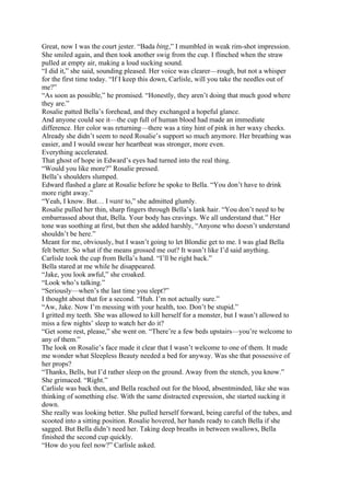 Great, now I was the court jester. “Bada bing,” I mumbled in weak rim-shot impression.
She smiled again, and then took another swig from the cup. I flinched when the straw
pulled at empty air, making a loud sucking sound.
“I did it,” she said, sounding pleased. Her voice was clearer—rough, but not a whisper
for the first time today. “If I keep this down, Carlisle, will you take the needles out of
me?”
“As soon as possible,” he promised. “Honestly, they aren’t doing that much good where
they are.”
Rosalie patted Bella’s forehead, and they exchanged a hopeful glance.
And anyone could see it—the cup full of human blood had made an immediate
difference. Her color was returning—there was a tiny hint of pink in her waxy cheeks.
Already she didn’t seem to need Rosalie’s support so much anymore. Her breathing was
easier, and I would swear her heartbeat was stronger, more even.
Everything accelerated.
That ghost of hope in Edward’s eyes had turned into the real thing.
“Would you like more?” Rosalie pressed.
Bella’s shoulders slumped.
Edward flashed a glare at Rosalie before he spoke to Bella. “You don’t have to drink
more right away.”
“Yeah, I know. But… I want to,” she admitted glumly.
Rosalie pulled her thin, sharp fingers through Bella’s lank hair. “You don’t need to be
embarrassed about that, Bella. Your body has cravings. We all understand that.” Her
tone was soothing at first, but then she added harshly, “Anyone who doesn’t understand
shouldn’t be here.”
Meant for me, obviously, but I wasn’t going to let Blondie get to me. I was glad Bella
felt better. So what if the means grossed me out? It wasn’t like I’d said anything.
Carlisle took the cup from Bella’s hand. “I’ll be right back.”
Bella stared at me while he disappeared.
“Jake, you look awful,” she croaked.
“Look who’s talking.”
“Seriously—when’s the last time you slept?”
I thought about that for a second. “Huh. I’m not actually sure.”
“Aw, Jake. Now I’m messing with your health, too. Don’t be stupid.”
I gritted my teeth. She was allowed to kill herself for a monster, but I wasn’t allowed to
miss a few nights’ sleep to watch her do it?
“Get some rest, please,” she went on. “There’re a few beds upstairs—you’re welcome to
any of them.”
The look on Rosalie’s face made it clear that I wasn’t welcome to one of them. It made
me wonder what Sleepless Beauty needed a bed for anyway. Was she that possessive of
her props?
“Thanks, Bells, but I’d rather sleep on the ground. Away from the stench, you know.”
She grimaced. “Right.”
Carlisle was back then, and Bella reached out for the blood, absentminded, like she was
thinking of something else. With the same distracted expression, she started sucking it
down.
She really was looking better. She pulled herself forward, being careful of the tubes, and
scooted into a sitting position. Rosalie hovered, her hands ready to catch Bella if she
sagged. But Bella didn’t need her. Taking deep breaths in between swallows, Bella
finished the second cup quickly.
“How do you feel now?” Carlisle asked.
 