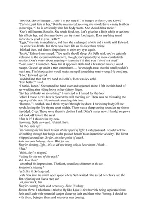 “Not sick. Sort of hungry… only I’m not sure if I’m hungry or thirsty, you know?”
“Carlisle, just look at her,” Rosalie murmured, so smug she should have canary feathers
on her lips. “This is obviously what her body wants. She should drink more.”
“She’s still human, Rosalie. She needs food, too. Let’s give her a little while to see how
this affects her, and then maybe we can try some food again. Does anything sound
particularly good to you, Bella?”
“Eggs,” she said immediately, and then she exchanged a look and a smile with Edward.
His smile was brittle, but there was more life on his face than before.
I blinked then, and almost forgot how to open my eyes again.
“Jacob,” Edward murmured. “You really should sleep. As Bella said, you’re certainly
welcome to the accommodations here, though you’d probably be more comfortable
outside. Don’t worry about anything—I promise I’ll find you if there’s a need.”
“Sure, sure,” I mumbled. Now that it appeared Bella had a few more hours, I could
escape. Go curl up under a tree somewhere.… Far enough away that the smell couldn’t
reach me. The bloodsucker would wake me up if something went wrong. He owed me.
“I do,” Edward agreed.
I nodded and then put my hand on Bella’s. Hers was icy cold.
“Feel better,” I said.
“Thanks, Jacob.” She turned her hand over and squeezed mine. I felt the thin band of
her wedding ring riding loose on her skinny finger.
“Get her a blanket or something,” I muttered as I turned for the door.
Before I made it, two howls pierced the still morning air. There was no mistaking the
urgency of the tone. No misunderstanding this time.
“Dammit,” I snarled, and I threw myself through the door. I hurled my body off the
porch, letting the fire rip me apart midair. There was a sharp tearing sound as my shorts
shredded. Crap. Those were the only clothes I had. Didn’t matter now. I landed on paws
and took off toward the west.
What is it? I shouted in my head.
Incoming, Seth answered. At least three.
Did they split up?
I’m running the line back to Seth at the speed of light, Leah promised. I could feel the
air huffing through her lungs as she pushed herself to an incredible velocity. The forest
whipped around her. So far, no other point of attack.
Seth, do not challenge them. Wait for me.
They’re slowing. Ugh—it’s so off not being able to hear them. I think…
What?
I think they’ve stopped.
Waiting for the rest of the pack?
Shh. Feel that?
I absorbed his impressions. The faint, soundless shimmer in the air.
Someone’s phasing?
Feels like it, Seth agreed.
Leah flew into the small open space where Seth waited. She raked her claws into the
dirt, spinning out like a race car.
Got your back, bro.
They’re coming, Seth said nervously. Slow. Walking.
Almost there, I told them. I tried to fly like Leah. It felt horrible being separated from
Seth and Leah with potential danger closer to their end than mine. Wrong. I should be
with them, between them and whatever was coming.
 