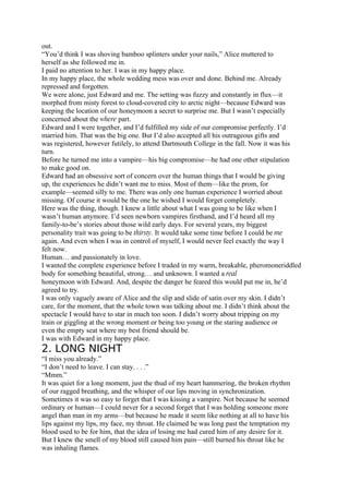 out.
“You’d think I was shoving bamboo splinters under your nails,” Alice muttered to
herself as she followed me in.
I paid no attention to her. I was in my happy place.
In my happy place, the whole wedding mess was over and done. Behind me. Already
repressed and forgotten.
We were alone, just Edward and me. The setting was fuzzy and constantly in flux—it
morphed from misty forest to cloud-covered city to arctic night—because Edward was
keeping the location of our honeymoon a secret to surprise me. But I wasn’t especially
concerned about the where part.
Edward and I were together, and I’d fulfilled my side of our compromise perfectly. I’d
married him. That was the big one. But I’d also accepted all his outrageous gifts and
was registered, however futilely, to attend Dartmouth College in the fall. Now it was his
turn.
Before he turned me into a vampire—his big compromise—he had one other stipulation
to make good on.
Edward had an obsessive sort of concern over the human things that I would be giving
up, the experiences he didn’t want me to miss. Most of them—like the prom, for
example—seemed silly to me. There was only one human experience I worried about
missing. Of course it would be the one he wished I would forget completely.
Here was the thing, though. I knew a little about what I was going to be like when I
wasn’t human anymore. I’d seen newborn vampires firsthand, and I’d heard all my
family-to-be’s stories about those wild early days. For several years, my biggest
personality trait was going to be thirsty. It would take some time before I could be me
again. And even when I was in control of myself, I would never feel exactly the way I
felt now.
Human… and passionately in love.
I wanted the complete experience before I traded in my warm, breakable, pheromoneriddled
body for something beautiful, strong… and unknown. I wanted a real
honeymoon with Edward. And, despite the danger he feared this would put me in, he’d
agreed to try.
I was only vaguely aware of Alice and the slip and slide of satin over my skin. I didn’t
care, for the moment, that the whole town was talking about me. I didn’t think about the
spectacle I would have to star in much too soon. I didn’t worry about tripping on my
train or giggling at the wrong moment or being too young or the staring audience or
even the empty seat where my best friend should be.
I was with Edward in my happy place.
2. LONG NIGHT
“I miss you already.”
“I don’t need to leave. I can stay. . . .”
“Mmm.”
It was quiet for a long moment, just the thud of my heart hammering, the broken rhythm
of our ragged breathing, and the whisper of our lips moving in synchronization.
Sometimes it was so easy to forget that I was kissing a vampire. Not because he seemed
ordinary or human—I could never for a second forget that I was holding someone more
angel than man in my arms—but because he made it seem like nothing at all to have his
lips against my lips, my face, my throat. He claimed he was long past the temptation my
blood used to be for him, that the idea of losing me had cured him of any desire for it.
But I knew the smell of my blood still caused him pain—still burned his throat like he
was inhaling flames.
 
