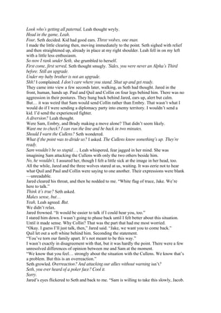 Look who’s getting all paternal, Leah thought wryly.
Head in the game, Leah.
Four, Seth decided. Kid had good ears. Three wolves, one man.
I made the little clearing then, moving immediately to the point. Seth sighed with relief
and then straightened up, already in place at my right shoulder. Leah fell in on my left
with a little less enthusiasm.
So now I rank under Seth, she grumbled to herself.
First come, first served, Seth thought smugly. ’Sides, you were never an Alpha’s Third
before. Still an upgrade.
Under my baby brother is not an upgrade.
Shh! I complained. I don’t care where you stand. Shut up and get ready.
They came into view a few seconds later, walking, as Seth had thought. Jared in the
front, human, hands up. Paul and Quil and Collin on four legs behind him. There was no
aggression in their postures. They hung back behind Jared, ears up, alert but calm.
But… it was weird that Sam would send Collin rather than Embry. That wasn’t what I
would do if I were sending a diplomacy party into enemy territory. I wouldn’t send a
kid. I’d send the experienced fighter.
A diversion? Leah thought.
Were Sam, Embry, and Brady making a move alone? That didn’t seem likely.
Want me to check? I can run the line and be back in two minutes.
Should I warn the Cullens? Seth wondered.
What if the point was to divide us? I asked. The Cullens know something’s up. They’re
ready.
Sam wouldn’t be so stupid…, Leah whispered, fear jagged in her mind. She was
imagining Sam attacking the Cullens with only the two others beside him.
No, he wouldn’t, I assured her, though I felt a little sick at the image in her head, too.
All the while, Jared and the three wolves stared at us, waiting. It was eerie not to hear
what Quil and Paul and Collin were saying to one another. Their expressions were blank
—unreadable.
Jared cleared his throat, and then he nodded to me. “White flag of truce, Jake. We’re
here to talk.”
Think it’s true? Seth asked.
Makes sense, but…
Yeah, Leah agreed. But.
We didn’t relax.
Jared frowned. “It would be easier to talk if I could hear you, too.”
I stared him down. I wasn’t going to phase back until I felt better about this situation.
Until it made sense. Why Collin? That was the part that had me most worried.
“Okay. I guess I’ll just talk, then,” Jared said. “Jake, we want you to come back.”
Quil let out a soft whine behind him. Seconding the statement.
“You’ve torn our family apart. It’s not meant to be this way.”
I wasn’t exactly in disagreement with that, but it was hardly the point. There were a few
unresolved differences of opinion between me and Sam at the moment.
“We know that you feel… strongly about the situation with the Cullens. We know that’s
a problem. But this is an overreaction.”
Seth growled. Overreaction? And attacking our allies without warning isn’t?
Seth, you ever heard of a poker face? Cool it.
Sorry.
Jared’s eyes flickered to Seth and back to me. “Sam is willing to take this slowly, Jacob.
 
