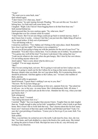 “Yeah.”
“We want you to come back, man.”
Quil whined again.
“I don’t know if it’s that easy, Jared.”
“Come home,” he said, leaning forward. Pleading. “We can sort this out. You don’t
belong here. Let Seth and Leah come home, too.”
I laughed. “Right. Like I haven’t been begging them to do that from hour one.”
Seth snorted behind me.
Jared assessed that, his eyes cautious again. “So, what now, then?”
I thought that over for a minute while he waited.
“I don’t know. But I’m not sure things could just go back to normal anyway, Jared. I
don’t know how it works—it doesn’t feel like I can just turn this Alpha thing off and on
as the mood strikes. It feels sort of permanent.”
“You still belong with us.”
I raised my eyebrows. “Two Alphas can’t belong in the same place, Jared. Remember
how close it got last night? The instinct is too competitive.”
“So are you all just going to hang out with the parasites for the rest of your lives?” he
demanded. “You don’t have a home here. You’re already out of clothes,” he pointed out.
“You gonna stay wolf all the time? You know Leah doesn’t like eating that way.”
“Leah can do whatever she wants when she gets hungry. She’s here by her own choice.
I’m not telling anyone what to do.”
Jared sighed. “Sam is sorry about what he did to you.”
I nodded. “I’m not angry anymore.”
“But?”
“But I’m not coming back, not now. We’re going to wait and see how it plays out, too.
And we’re going to watch out for the Cullens for as long as that seems necessary.
Because, despite what you think, this isn’t just about Bella. We’re protecting those who
should be protected. And that applies to the Cullens, too.” At least a fair number of
them, anyway.
Seth yelped softly in agreement.
Jared frowned. “I guess there’s nothing I can say to you, then.”
“Not now. We’ll see how things go.”
Jared turned to face Seth, concentrating on him now, separate from me. “Sue asked me
to tell you—no, to beg you—to come home. She’s brokenhearted, Seth. All alone. I
don’t know how you and Leah can do this to her. Abandon her this way, when your dad
just barely died—”
Seth whimpered.
“Ease up, Jared,” I warned.
“Just letting him know how it is.”
I snorted. “Right.” Sue was tougher than anyone I knew. Tougher than my dad, tougher
than me. Tough enough to play on her kids’ sympathies if that’s what it took to get them
home. But it wasn’t fair to work Seth that way. “Sue’s known about this for how many
hours now? And most of that time spent with Billy and Old Quil and Sam? Yeah, I’m
sure she’s just perishing of loneliness. ’Course you’re free to go if you want, Seth. You
know that.”
Seth sniffed.
Then, a second later, he cocked an ear to the north. Leah must be close. Jeez, she was
fast. Two beats, and Leah skidded to a stop in the brush a few yards away. She trotted
in, taking the point in front of Seth. She kept her nose in the air, very obviously not
looking in my direction.
 