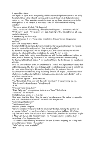 It seemed inevitable.
I let myself in again. Bella was panting, curled over the bulge in the center of her body.
Rosalie held her while Edward, Carlisle, and Esme all hovered. A flicker of motion
caught my eye; Alice was at the top of the stairs, staring down into the room with her
hands pressed to her temples. It was weird—like she was barred from entering
somehow.
“Give me a second, Carlisle,” Bella panted.
“Bella,” the doctor said anxiously, “I heard something crack. I need to take a look.”
“Pretty sure”—pant—“it was a rib. Ow. Yep. Right here.” She pointed to her left side,
careful not to touch.
It was breaking her bones now.
“I need to take an X-ray. There might be splinters. We don’t want it to puncture
anything.”
Bella took a deep breath. “Okay.”
Rosalie lifted Bella carefully. Edward seemed like he was going to argue, but Rosalie
bared her teeth at him and growled, “I’ve already got her.”
So Bella was stronger now, but the thing was, too. You couldn’t starve one without
starving the other, and healing worked just the same. No way to win.
Blondie carried Bella swiftly up the big staircase with Carlisle and Edward right on her
heels, none of them taking any notice of me standing dumbstruck in the doorway.
So they had a blood bank and an X-ray machine? Guess the doc brought his work home
with him.
I was too tired to follow them, too tired to move. I leaned back against the wall and then
slid to the ground. The door was still open, and I pointed my nose toward it, grateful for
the clean breeze blowing in. I leaned my head against the jamb and listened.
I could hear the sound of the X-ray machinery upstairs. Or maybe I just assumed that’s
what it was. And then the lightest of footsteps coming down the stairs. I didn’t look to
see which vampire it was.
“Do you want a pillow?” Alice asked me.
“No,” I mumbled. What was with the pushy hospitality? It was creeping me out.
“That doesn’t look comfortable,” she observed.
“S’not.”
“Why don’t you move, then?”
“Tired. Why aren’t you upstairs with the rest of them?” I shot back.
“Headache,” she answered.
I rolled my head around to look at her.
Alice was a tiny little thing. ’Bout the size of one of my arms. She looked even smaller
now, sort of hunched in on herself. Her small face was pinched.
“Vampires get headaches?”
“Not the normal ones.”
I snorted. Normal vampires.
“So how come you’re never with Bella anymore?” I asked, making the question an
accusation. It hadn’t occurred to me before, because my head had been full of other
crap, but it was weird that Alice was never around Bella, not since I’d been here. Maybe
if Alice were by her side, Rosalie wouldn’t be. “Thought you two were like this.” I
twisted two of my fingers together.
“Like I said”—she curled up on the tile a few feet from me, wrapping her skinny arms
around her skinny knees—“headache.”
“Bella’s giving you a headache?”
“Yes.”
 