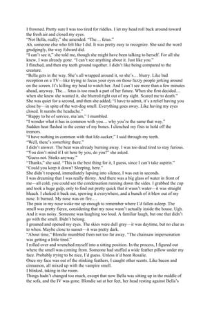 I frowned. Pretty sure I was too tired for riddles. I let my head roll back around toward
the fresh air and closed my eyes.
“Not Bella, really,” she amended. “The… fetus.”
Ah, someone else who felt like I did. It was pretty easy to recognize. She said the word
grudgingly, the way Edward did.
“I can’t see it,” she told me, though she might have been talking to herself. For all she
knew, I was already gone. “I can’t see anything about it. Just like you.”
I flinched, and then my teeth ground together. I didn’t like being compared to the
creature.
“Bella gets in the way. She’s all wrapped around it, so she’s… blurry. Like bad
reception on a TV—like trying to focus your eyes on those fuzzy people jerking around
on the screen. It’s killing my head to watch her. And I can’t see more than a few minutes
ahead, anyway. The… fetus is too much a part of her future. When she first decided…
when she knew she wanted it, she blurred right out of my sight. Scared me to death.”
She was quiet for a second, and then she added, “I have to admit, it’s a relief having you
close by—in spite of the wet-dog smell. Everything goes away. Like having my eyes
closed. It numbs the headache.”
“Happy to be of service, ma’am,” I mumbled.
“I wonder what it has in common with you… why you’re the same that way.”
Sudden heat flashed in the center of my bones. I clenched my fists to hold off the
tremors.
“I have nothing in common with that life-sucker,” I said through my teeth.
“Well, there’s something there.”
I didn’t answer. The heat was already burning away. I was too dead tired to stay furious.
“You don’t mind if I sit here by you, do you?” she asked.
“Guess not. Stinks anyway.”
“Thanks,” she said. “This is the best thing for it, I guess, since I can’t take aspirin.”
“Could you keep it down? Sleeping, here.”
She didn’t respond, immediately lapsing into silence. I was out in seconds.
I was dreaming that I was really thirsty. And there was a big glass of water in front of
me—all cold, you could see the condensation running down the sides. I grabbed the cup
and took a huge gulp, only to find out pretty quick that it wasn’t water—it was straight
bleach. I choked it back out, spewing it everywhere, and a bunch of it blew out of my
nose. It burned. My nose was on fire.…
The pain in my nose woke me up enough to remember where I’d fallen asleep. The
smell was pretty fierce, considering that my nose wasn’t actually inside the house. Ugh.
And it was noisy. Someone was laughing too loud. A familiar laugh, but one that didn’t
go with the smell. Didn’t belong.
I groaned and opened my eyes. The skies were dull gray—it was daytime, but no clue as
to when. Maybe close to sunset—it was pretty dark.
“About time,” Blondie mumbled from not too far away. “The chainsaw impersonation
was getting a little tired.”
I rolled over and wrenched myself into a sitting position. In the process, I figured out
where the smell was coming from. Someone had stuffed a wide feather pillow under my
face. Probably trying to be nice, I’d guess. Unless it’d been Rosalie.
Once my face was out of the stinking feathers, I caught other scents. Like bacon and
cinnamon, all mixed up with the vampire smell.
I blinked, taking in the room.
Things hadn’t changed too much, except that now Bella was sitting up in the middle of
the sofa, and the IV was gone. Blondie sat at her feet, her head resting against Bella’s
 