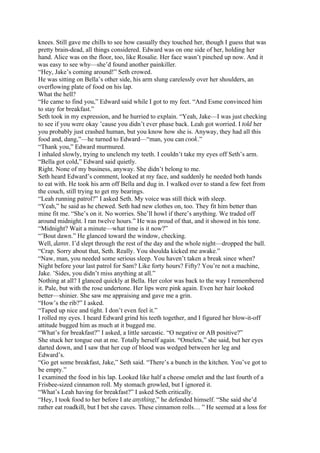 knees. Still gave me chills to see how casually they touched her, though I guess that was
pretty brain-dead, all things considered. Edward was on one side of her, holding her
hand. Alice was on the floor, too, like Rosalie. Her face wasn’t pinched up now. And it
was easy to see why—she’d found another painkiller.
“Hey, Jake’s coming around!” Seth crowed.
He was sitting on Bella’s other side, his arm slung carelessly over her shoulders, an
overflowing plate of food on his lap.
What the hell?
“He came to find you,” Edward said while I got to my feet. “And Esme convinced him
to stay for breakfast.”
Seth took in my expression, and he hurried to explain. “Yeah, Jake—I was just checking
to see if you were okay ’cause you didn’t ever phase back. Leah got worried. I told her
you probably just crashed human, but you know how she is. Anyway, they had all this
food and, dang,”—he turned to Edward—“man, you can cook.”
“Thank you,” Edward murmured.
I inhaled slowly, trying to unclench my teeth. I couldn’t take my eyes off Seth’s arm.
“Bella got cold,” Edward said quietly.
Right. None of my business, anyway. She didn’t belong to me.
Seth heard Edward’s comment, looked at my face, and suddenly he needed both hands
to eat with. He took his arm off Bella and dug in. I walked over to stand a few feet from
the couch, still trying to get my bearings.
“Leah running patrol?” I asked Seth. My voice was still thick with sleep.
“Yeah,” he said as he chewed. Seth had new clothes on, too. They fit him better than
mine fit me. “She’s on it. No worries. She’ll howl if there’s anything. We traded off
around midnight. I ran twelve hours.” He was proud of that, and it showed in his tone.
“Midnight? Wait a minute—what time is it now?”
“’Bout dawn.” He glanced toward the window, checking.
Well, damn. I’d slept through the rest of the day and the whole night—dropped the ball.
“Crap. Sorry about that, Seth. Really. You shoulda kicked me awake.”
“Naw, man, you needed some serious sleep. You haven’t taken a break since when?
Night before your last patrol for Sam? Like forty hours? Fifty? You’re not a machine,
Jake. ’Sides, you didn’t miss anything at all.”
Nothing at all? I glanced quickly at Bella. Her color was back to the way I remembered
it. Pale, but with the rose undertone. Her lips were pink again. Even her hair looked
better—shinier. She saw me appraising and gave me a grin.
“How’s the rib?” I asked.
“Taped up nice and tight. I don’t even feel it.”
I rolled my eyes. I heard Edward grind his teeth together, and I figured her blow-it-off
attitude bugged him as much at it bugged me.
“What’s for breakfast?” I asked, a little sarcastic. “O negative or AB positive?”
She stuck her tongue out at me. Totally herself again. “Omelets,” she said, but her eyes
darted down, and I saw that her cup of blood was wedged between her leg and
Edward’s.
“Go get some breakfast, Jake,” Seth said. “There’s a bunch in the kitchen. You’ve got to
be empty.”
I examined the food in his lap. Looked like half a cheese omelet and the last fourth of a
Frisbee-sized cinnamon roll. My stomach growled, but I ignored it.
“What’s Leah having for breakfast?” I asked Seth critically.
“Hey, I took food to her before I ate anything,” he defended himself. “She said she’d
rather eat roadkill, but I bet she caves. These cinnamon rolls… ” He seemed at a loss for
 