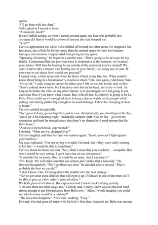 words.
“I’ll go hunt with her, then.”
Seth sighed as I turned to leave.
“A moment, Jacob?”
It was Carlisle asking, so when I turned around again, my face was probably less
disrespectful than it would have been if anyone else had stopped me.
“Yeah?”
Carlisle approached me while Esme drifted off toward the other room. He stopped a few
feet away, just a little bit farther away than the normal space between two humans
having a conversation. I appreciated him giving me my space.
“Speaking of hunting,” he began in a somber tone. “That’s going to be an issue for my
family. I understand that our previous truce is inoperative at the moment, so I wanted
your advice. Will Sam be hunting for us outside of the perimeter you’ve created? We
don’t want to take a chance with hurting any of your family—or losing any of ours. If
you were in our shoes, how would you proceed?”
I leaned away, a little surprised, when he threw it back at me like that. What would I
know about being in a bloodsucker’s expensive shoes? But, then again, I did know Sam.
“It’s a risk,” I said, trying to ignore the other eyes I felt on me and to talk only to him.
“Sam’s calmed down some, but I’m pretty sure that in his head, the treaty is void. As
long as he thinks the tribe, or any other human, is in real danger, he’s not going to ask
questions first, if you know what I mean. But, with all that, his priority is going to be La
Push. There really aren’t enough of them to keep a decent watch on the people while
putting out hunting parties big enough to do much damage. I’d bet he’s keeping it close
to home.”
Carlisle nodded thoughtfully.
“So I guess I’d say, go out together, just in case. And probably you should go in the day,
’cause we’d be expecting night. Traditional vampire stuff. You’re fast—go over the
mountains and hunt far enough away that there’s no chance he’d send anyone that far
from home.”
“And leave Bella behind, unprotected?”
I snorted. “What are we, chopped liver?”
Carlisle laughed, and then his face was serious again. “Jacob, you can’t fight against
your brothers.”
My eyes tightened. “I’m not saying it wouldn’t be hard, but if they were really coming
to kill her—I would be able to stop them.”
Carlisle shook his head, anxious. “No, I didn’t mean that you would be… incapable. But
that it would be very wrong. I can’t have that on my conscience.”
“It wouldn’t be on yours, Doc. It would be on mine. And I can take it.”
“No, Jacob. We will make sure that our actions don’t make that a necessity.” He
frowned thoughtfully “We’ll go three at a time,” he decided after a second. “That’s
probably the best we can do.”
“I don’t know, Doc. Dividing down the middle isn’t the best strategy.”
“We’ve got some extra abilities that will even it up. If Edward is one of the three, he’ll
be able to give us a few miles’ radius of safety.”
We both glanced at Edward. His expression had Carlisle backtracking quickly.
“I’m sure there are other ways, too,” Carlisle said. Clearly, there was no physical need
strong enough to get Edward away from Bella now. “Alice, I would imagine you could
see which routes would be a mistake?”
“The ones that disappear,” Alice said, nodding. “Easy.”
Edward, who had gone all tense with Carlisle’s first plan, loosened up. Bella was staring
 