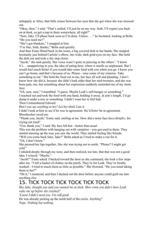 unhappily at Alice, that little crease between her eyes that she got when she was stressed
out.
“Okay, then,” I said. “That’s settled. I’ll just be on my way. Seth, I’ll expect you back
on at dusk, so get a nap in there somewhere, all right?”
“Sure, Jake. I’ll phase back soon as I’m done. Unless . . .” he hesitated, looking at Bella.
“Do you need me?”
“She’s got blankets,” I snapped at him.
“I’m fine, Seth, thanks,” Bella said quickly.
And then Esme flitted back in the room, a big covered dish in her hands. She stopped
hesitantly just behind Carlisle’s elbow, her wide, dark gold eyes on my face. She held
the dish out and took a shy step closer.
“Jacob,” she said quietly. Her voice wasn’t quite so piercing as the others’. “I know
it’s… unappetizing to you, the idea of eating here, where it smells so unpleasant. But I
would feel much better if you would take some food with you when you go. I know you
can’t go home, and that’s because of us. Please—ease some of my remorse. Take
something to eat.” She held the food out to me, her face all soft and pleading. I don’t
know how she did it, because she didn’t look older than her mid-twenties, and she was
bone pale, too, but something about her expression suddenly reminded me of my mom.
Jeez.
“Uh, sure, sure,” I mumbled. “I guess. Maybe Leah’s still hungry or something.”
I reached out and took the food with one hand, holding it away, at arm’s length. I’d go
dump it under a tree or something. I didn’t want her to feel bad.
Then I remembered Edward.
Don’t you say anything to her! Let her think I ate it.
I didn’t look at him to see if he was in agreement. He’d better be in agreement.
Bloodsucker owed me.
“Thank you, Jacob,” Esme said, smiling at me. How did a stone face have dimples, for
crying out loud?
“Um, thank you,” I said. My face felt hot—hotter than usual.
This was the problem with hanging out with vampires—you got used to them. They
started messing up the way you saw the world. They started feeling like friends.
“Will you come back later, Jake?” Bella asked as I tried to make a run for it.
“Uh, I don’t know.”
She pressed her lips together, like she was trying not to smile. “Please? I might get
cold.”
I inhaled deeply through my nose, and then realized, too late, that that was not a good
idea. I winced. “Maybe.”
“Jacob?” Esme asked. I backed toward the door as she continued; she took a few steps
after me. “I left a basket of clothes on the porch. They’re for Leah. They’re freshly
washed—I tried to touch them as little as possible.” She frowned. “Do you mind taking
them to her?”
“On it,” I muttered, and then I ducked out the door before anyone could guilt me into
anything else.
15. TICK TOCK TICK TOCK TICK TOCK
Hey Jake, thought you said you wanted me at dusk. How come you didn’t have Leah
wake me up before she crashed?
’Cause I didn’t need you. I’m still good.
He was already picking up the north half of the circle. Anything?
Nope. Nothing but nothing.
 