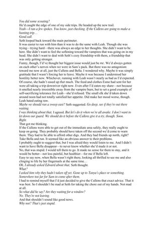 You did some scouting?
He’d caught the edge of one of my side trips. He headed up the new trail.
Yeah—I ran a few spokes. You know, just checking. If the Cullens are going to make a
hunting trip…
Good call.
Seth looped back toward the main perimeter.
It was easier to run with him than it was to do the same with Leah. Though she was
trying—trying hard—there was always an edge to her thoughts. She didn’t want to be
here. She didn’t want to feel the softening toward the vampires that was going on in my
head. She didn’t want to deal with Seth’s cozy friendship with them, a friendship that
was only getting stronger.
Funny, though, I’d’ve thought her biggest issue would just be me. We’d always gotten
on each other’s nerves when we were in Sam’s pack. But there was no antagonism
toward me now at all, just the Cullens and Bella. I wondered why. Maybe it was simply
gratitude that I wasn’t forcing her to leave. Maybe it was because I understood her
hostility better now. Whichever, running with Leah wasn’t nearly as bad as I’d expected.
Of course, she hadn’t eased up that much. The food and clothes Esme had sent for her
were all taking a trip downriver right now. Even after I’d eaten my share—not because
it smelled nearly irresistible away from the vampire burn, but to set a good example of
self-sacrificing tolerance for Leah—she’d refused. The small elk she’d taken down
around noon had not totally satisfied her appetite. Did make her mood worse, though.
Leah hated eating raw.
Maybe we should run a sweep east? Seth suggested. Go deep, see if they’re out there
waiting.
I was thinking about that, I agreed. But let’s do it when we’re all awake. I don’t want to
let down our guard. We should do it before the Cullens give it a try, though. Soon.
Right.
That got me thinking.
If the Cullens were able to get out of the immediate area safely, they really ought to
keep on going. They probably should have taken off the second we’d come to warn
them. They had to be able to afford other digs. And they had friends up north, right?
Take Bella and run. It seemed like an obvious answer to their problems.
I probably ought to suggest that, but I was afraid they would listen to me. And I didn’t
want to have Bella disappear—to never know whether she’d made it or not.
No, that was stupid. I would tell them to go. It made no sense for them to stay, and it
would be better—not less painful, but healthier—for me if Bella left.
Easy to say now, when Bella wasn’t right there, looking all thrilled to see me and also
clinging to life by her fingernails at the same time…
Oh, I already asked Edward about that, Seth thought.
What?
I asked him why they hadn’t taken off yet. Gone up to Tanya’s place or something.
Somewhere too far for Sam to come after them.
I had to remind myself that I’d just decided to give the Cullens that exact advice. That it
was best. So I shouldn’t be mad at Seth for taking the chore out of my hands. Not mad
at all.
So what did he say? Are they waiting for a window?
No. They’re not leaving.
And that shouldn’t sound like good news.
Why not? That’s just stupid.
 