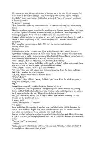 Alice wants you, too. She says she’s tired of hanging out in the attic like the vampire bat
in the belfry. Seth snorted a laugh. I was switching off with Edward before. Trying to
keep Bella’s temperature stable. Cold to hot, as needed. I guess, if you don’t want to do
it, I could go back—
No. I got it, I snapped.
Okay. Seth didn’t make any more comments. He concentrated very hard on the empty
forest.
I kept my southern course, searching for anything new. I turned around when I got close
to the first signs of habitation. Not near the town yet, but I didn’t want to get any wolf
rumors going again. We’d been nice and invisible for a long while now.
I passed right through the perimeter on my way back, heading for the house. As much as
I knew it was a stupid thing to do, I couldn’t stop myself. I must be some kind of
masochist.
There’s nothing wrong with you, Jake. This isn’t the most normal situation.
Shut up, please, Seth.
Shutting.
I didn’t hesitate at the door this time; I just walked through like I owned the place. I
figured that would piss Rosalie off, but it was a wasted effort. Neither Rosalie or Bella
were anywhere in sight. I looked around wildly, hoping I’d missed them somewhere, my
heart squeezing against my ribs in a weird, uncomfortable way.
“She’s all right,” Edward whispered. “Or, the same, I should say.”
Edward was on the couch with his face in his hands; he hadn’t looked up to speak. Esme
was next to him, her arm wrapped tight around his shoulders.
“Hello, Jacob,” she said. “I’m so glad you came back.”
“Me, too,” Alice said with a deep sigh. She came prancing down the stairs, making a
face. Like I was late for an appointment.
“Uh, hey,” I said. It felt weird to try to be polite.
“Where’s Bella?”
“Bathroom,” Alice told me. “Mostly fluid diet, you know. Plus, the whole pregnancy
thing does that to you, I hear.”
“Ah.”
I stood there awkwardly, rocking back and forth on my heels.
“Oh, wonderful,” Rosalie grumbled. I whipped my head around and saw her coming
from a hall half-hidden behind the stairway. She had Bella cradled gently in her arms, a
harsh sneer on her face for me. “I knew I smelled something nasty.”
And, just like before, Bella’s face lit up like a kid’s on Christmas morning. Like I’d
brought her the greatest gift ever.
It was so unfair.
“Jacob,” she breathed. “You came.”
“Hi, Bells.”
Esme and Edward both got up. I watched how carefully Rosalie laid Bella out on the
couch. I watched how, despite that, Bella turned white and held her breath—like she
was set on not making any noise no matter how much it hurt.
Edward brushed his hand across her forehead and then along her neck. He tried to make
it look as if he was just sweeping her hair back, but it looked like a doctor’s examination
to me.
“Are you cold?” he murmured.
“I’m fine.”
“Bella, you know what Carlisle told you,” Rosalie said. “Don’t downplay anything. It
doesn’t help us take care of either of you.”
 