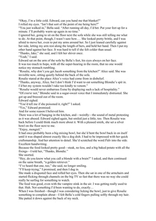 “Okay, I’m a little cold. Edward, can you hand me that blanket?”
I rolled my eyes. “Isn’t that sort of the point of me being here?”
“You just walked in,” Bella said. “After running all day, I’d bet. Put your feet up for a
minute. I’ll probably warm up again in no time.”
I ignored her, going to sit on the floor next the sofa while she was still telling me what
to do. At that point, though, I wasn’t sure how.… She looked pretty brittle, and I was
afraid to move her, even to put my arms around her. So I just leaned carefully against
her side, letting my arm rest along the length of hers, and held her hand. Then I put my
other hand against her face. It was hard to tell if she felt colder than usual.
“Thanks, Jake,” she said, and I felt her shiver once.
“Yeah,” I said.
Edward sat on the arm of the sofa by Bella’s feet, his eyes always on her face.
It was too much to hope, with all the super-hearing in the room, that no one would
notice my stomach rumbling.
“Rosalie, why don’t you get Jacob something from the kitchen?” Alice said. She was
invisible now, sitting quietly behind the back of the sofa.
Rosalie stared at the place Alice’s voice had come from in disbelief.
“Thanks, anyway, Alice, but I don’t think I’d want to eat something Blondie’s spit in.
I’d bet my system wouldn’t take too kindly to venom.”
“Rosalie would never embarrass Esme by displaying such a lack of hospitality.”
“Of course not,” Blondie said in a sugar-sweet voice that I immediately distrusted. She
got up and breezed out of the room.
Edward sighed.
“You’d tell me if she poisoned it, right?” I asked.
“Yes,” Edward promised.
And for some reason I believed him.
There was a lot of banging in the kitchen, and—weirdly—the sound of metal protesting
as it was abused. Edward sighed again, but smiled just a little, too. Then Rosalie was
back before I could think much more about it. With a pleased smirk, she set a silver
bowl on the floor next to me.
“Enjoy, mongrel.”
It had once probably been a big mixing bowl, but she’d bent the bowl back in on itself
until it was shaped almost exactly like a dog dish. I had to be impressed with her quick
craftsmanship. And her attention to detail. She’d scratched the word Fido into the side.
Excellent handwriting.
Because the food looked pretty good—steak, no less, and a big baked potato with all the
fixings—I told her, “Thanks, Blondie.”
She snorted.
“Hey, do you know what you call a blonde with a brain?” I asked, and then continued
on the same breath, “a golden retriever.”
“I’ve heard that one, too,” she said, no longer smiling.
“I’ll keep trying,” I promised, and then I dug in.
She made a disgusted face and rolled her eyes. Then she sat in one of the armchairs and
started flicking through channels on the big TV so fast that there was no way she could
really be surfing for something to watch.
The food was good, even with the vampire stink in the air. I was getting really used to
that. Huh. Not something I’d been wanting to do, exactly…
When I was finished—though I was considering licking the bowl, just to give Rosalie
something to complain about—I felt Bella’s cold fingers pulling softly through my hair.
She patted it down against the back of my neck.
 