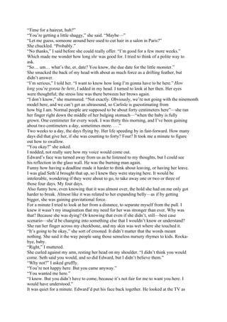 “Time for a haircut, huh?”
“You’re getting a little shaggy,” she said. “Maybe—”
“Let me guess, someone around here used to cut hair in a salon in Paris?”
She chuckled. “Probably.”
“No thanks,” I said before she could really offer. “I’m good for a few more weeks.”
Which made me wonder how long she was good for. I tried to think of a polite way to
ask.
“So… um… what’s the, er, date? You know, the due date for the little monster.”
She smacked the back of my head with about as much force as a drifting feather, but
didn’t answer.
“I’m serious,” I told her. “I want to know how long I’m gonna have to be here.” How
long you’re gonna be here, I added in my head. I turned to look at her then. Her eyes
were thoughtful; the stress line was there between her brows again.
“I don’t know,” she murmured. “Not exactly. Obviously, we’re not going with the ninemonth
model here, and we can’t get an ultrasound, so Carlisle is guesstimating from
how big I am. Normal people are supposed to be about forty centimeters here”—she ran
her finger right down the middle of her bulging stomach—“when the baby is fully
grown. One centimeter for every week. I was thirty this morning, and I’ve been gaining
about two centimeters a day, sometimes more. . . .”
Two weeks to a day, the days flying by. Her life speeding by in fast-forward. How many
days did that give her, if she was counting to forty? Four? It took me a minute to figure
out how to swallow.
“You okay?” she asked.
I nodded, not really sure how my voice would come out.
Edward’s face was turned away from us as he listened to my thoughts, but I could see
his reflection in the glass wall. He was the burning man again.
Funny how having a deadline made it harder to think about leaving, or having her leave.
I was glad Seth’d brought that up, so I knew they were staying here. It would be
intolerable, wondering if they were about to go, to take away one or two or three of
those four days. My four days.
Also funny how, even knowing that it was almost over, the hold she had on me only got
harder to break. Almost like it was related to her expanding belly—as if by getting
bigger, she was gaining gravitational force.
For a minute I tried to look at her from a distance, to separate myself from the pull. I
knew it wasn’t my imagination that my need for her was stronger than ever. Why was
that? Because she was dying? Or knowing that even if she didn’t, still—best case
scenario—she’d be changing into something else that I wouldn’t know or understand?
She ran her finger across my cheekbone, and my skin was wet where she touched it.
“It’s going to be okay,” she sort of crooned. It didn’t matter that the words meant
nothing. She said it the way people sang those senseless nursery rhymes to kids. Rocka-
bye, baby.
“Right,” I muttered.
She curled against my arm, resting her head on my shoulder. “I didn’t think you would
come. Seth said you would, and so did Edward, but I didn’t believe them.”
“Why not?” I asked gruffly.
“You’re not happy here. But you came anyway.”
“You wanted me here.”
“I know. But you didn’t have to come, because it’s not fair for me to want you here. I
would have understood.”
It was quiet for a minute. Edward’d put his face back together. He looked at the TV as
 