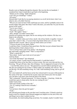 Rosalie went on flipping through the channels. She was into the six hundreds. I
wondered how long it would take to get back to the beginning.
“Thank you for coming,” Bella whispered.
“Can I ask you something?” I asked.
“Of course.”
Edward didn’t look like he was paying attention to us at all, but he knew what I was
about to ask, so he didn’t fool me.
“Why do you want me here? Seth could keep you warm, and he’s probably easier to be
around, happy little punk. But when I walk in the door, you smile like I’m your favorite
person in the world.”
“You’re one of them.”
“That sucks, you know.”
“Yeah.” She sighed. “Sorry.”
“Why, though? You didn’t answer that.”
Edward was looking away again, like he was staring out the windows. His face was
blank in the reflection.
“It feels… complete when you’re here, Jacob. Like all my family is together. I mean, I
guess that’s what it’s like—I’ve never had a big family before now. It’s nice.” She
smiled for half a second. “But it’s just not whole unless you’re here.”
“I’ll never be part of your family, Bella.”
I could have been. I would have been good there. But that was just a distant future that
died long before it had a chance to live.
“You’ve always been a part of my family,” she disagreed.
My teeth made a grinding sound. “That’s a crap answer.”
“What’s a good one?”
“How about, ‘Jacob, I get a kick out of your pain.’”
I felt her flinch.
“You’d like that better?” she whispered.
“It’s easier, at least. I could wrap my head around it. I could deal with it.”
I looked back down at her face then, so close to mine. Her eyes were shut and she was
frowning. “We got off track, Jake. Out of balance. You’re supposed to be part of my life
—I can feel that, and so can you.” She paused for a second without opening her eyes—
like she was waiting for me to deny it. When I didn’t say anything, she went on. “But
not like this. We did something wrong. No. I did. I did something wrong, and we got off
track. . . .”
Her voice trailed off, and the frown on her face relaxed until it was just a little pucker at
the corner of her lips. I waited for her to pour some more lemon juice into my paper
cuts, but then a soft snore came from the back of her throat.
“She’s exhausted,” Edward murmured. “It’s been a long day. A hard day. I think she
would have gone to sleep earlier, but she was waiting for you.”
I didn’t look at him.
“Seth said it broke another of her ribs.”
“Yes. It’s making it hard for her to breathe.”
“Great.”
“Let me know when she gets hot again.”
“Yeah.”
She still had goose bumps on the arm that wasn’t touching mine. I’d barely raised my
head to look for a blanket when Edward snagged one draped over the arm of the sofa
and flung it out so that it settled over her.
Occasionally, the mind-reading thing saved time. For example, maybe I wouldn’t have
 