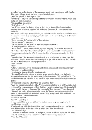to make a big production out of the accusation about what was going on with Charlie.
That mess. Edward would just hear exactly how furious—
“Yes,” he agreed. “It’s not a good idea.”
“Then why?” Why was Bella telling her father she was on the mend when it would only
make him more miserable?
“She can’t bear his anxiety.”
“So it’s better—”
“No. It’s not better. But I’m not going to force her to do anything that makes her
unhappy now. Whatever happens, this makes her feel better. I’ll deal with the rest
afterward.”
That didn’t sound right. Bella wouldn’t just shuffle Charlie’s pain off to some later date,
for someone else to face. Even dying. That wasn’t her. If I knew Bella, she had to have
some other plan.
“She’s very sure she’s going to live,” Edward said.
“But not human,” I protested.
“No, not human. But she hopes to see Charlie again, anyway.”
Oh, this just got better and better.
“See. Charlie.” I finally looked at him, my eyes bugging. “Afterwards. See Charlie
when she’s all sparkly white with the bright red eyes. I’m not a bloodsucker, so maybe
I’m missing something, but Charlie seems like kind of a strange choice for her first
meal.”
Edward sighed. “She knows she won’t be able to be near him for at least a year. She
thinks she can stall. Tell Charlie she has to go to a special hospital on the other side of
the world. Keep in contact through phone calls. . . .”
“That’s insane.”
“Yes.”
“Charlie’s not stupid. Even if she doesn’t kill him, he’s going to notice a difference.”
“She’s sort of banking on that.”
I continued to stare, waiting for him to explain.
“She wouldn’t be aging, of course, so that would set a time limit, even if Charlie
accepted whatever excuse she comes up with for the changes.” He smiled faintly. “Do
you remember when you tried to tell her about your transformation? How you made her
guess?”
My free hand flexed into a fist. “She told you about that?”
“Yes. She was explaining her… idea. You see, she’s not allowed to tell Charlie the truth
—it would be very dangerous for him. But he’s a smart, practical man. She thinks he’ll
come up with his own explanation. She assumes he’ll get it wrong.” Edward snorted.
“After all, we hardly adhere to vampire canon. He’ll make some wrong assumption
about us, like she did in the beginning, and we’ll go along with it. She thinks she’ll be
able to see him… from time to time.”
“Insane,” I repeated.
“Yes,” he agreed again.
It was weak of him to let her get her way on this, just to keep her happy now. It
wouldn’t turn out well.
Which made me think that he probably wasn’t expecting her to live to try out her crazy
plan. Placating her, so that she could be happy for a little while longer.
Like four more days.
“I’ll deal with whatever comes,” he whispered, and he turned his face down and away
so that I couldn’t even read his reflection. “I won’t cause her pain now.”
“Four days?” I asked.
 