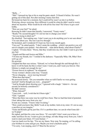 “Bella . . .”
“Shh!” I pressed my lips to his to stop his panic attack. I’d heard it before. He wasn’t
getting out of this deal. Not after insisting I marry him first.
He kissed me back for a moment, but I could tell he wasn’t as into it as before.
Worrying, always worrying. How different it would be when he didn’t need to worry
about me anymore. What would he do with all his free time? He’d have to get a new
hobby.
“How are your feet?” he asked.
Knowing he didn’t mean that literally, I answered, “Toasty warm.”
“Really? No second thoughts? It’s not too late to change your mind.”
“Are you trying to ditch me?”
He chuckled. “Just making sure. I don’t want you to do anything you’re not sure about.”
“I’m sure about you. The rest I can live through.”
He hesitated, and I wondered if I’d put my foot in my mouth again.
“Can you?” he asked quietly. “I don’t mean the wedding—which I am positive you will
survive despite your qualms—but afterward… what about Renée, what about Charlie?”
I sighed. “I’ll miss them.” Worse, that they would miss me, but I didn’t want to give him
any fuel.
“Angela and Ben and Jessica and Mike.”
“I’ll miss my friends, too.” I smiled in the darkness. “Especially Mike. Oh, Mike! How
will I go on?”
He growled.
I laughed but then was serious. “Edward, we’ve been through this and through this. I
know it will be hard, but this is what I want. I want you, and I want you forever. One
lifetime is simply not enough for me.”
“Frozen forever at eighteen,” he whispered.
“Every woman’s dream come true,” I teased.
“Never changing… never moving forward.”
“What does that mean?”
He answered slowly. “Do you remember when we told Charlie we were getting
married? And he thought you were… pregnant?”
“And he thought about shooting you,” I guessed with a laugh. “Admit it—for one
second, he honestly considered it.”
He didn’t answer.
“What, Edward?”
“I just wish… well, I wish that he’d been right.”
“Gah,” I gasped.
“More that there was some way he could have been. That we had that kind of potential.
I hate taking that away from you, too.”
It took me a minute. “I know what I’m doing.”
“How could you know that, Bella? Look at my mother, look at my sister. It’s not as easy
a sacrifice as you imagine.”
“Esme and Rosalie get by just fine. If it’s a problem later, we can do what Esme did—
we’ll adopt.”
He sighed, and then his voice was fierce. “It’s not right! I don’t want you to have to
make sacrifices for me. I want to give you things, not take things away from you. I don’t
want to steal your future. If I were human—”
I put my hand over his lips. “You are my future. Now stop. No moping, or I’m calling
your brothers to come and get you. Maybe you need a bachelor party.”
“I’m sorry. I am moping, aren’t I? Must be the nerves.”
 