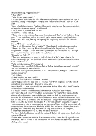 He didn’t look up. “Approximately.”
“Then what?”
“What do you mean, exactly?”
I thought about what Bella had said. About the thing being wrapped up nice and tight in
something strong, something like vampire skin. So how did that work? How did it get
out?
“From what little research we’ve been able to do, it would appear the creatures use their
own teeth to escape the womb,” he whispered.
I had to pause to swallow back the bile.
“Research?” I asked weakly.
“That’s why you haven’t seen Jasper and Emmett around. That’s what Carlisle is doing
now. Trying to decipher ancient stories and myths, as much as we can with what we
have to work with here, looking for anything that might help us predict the creature’s
behavior.”
Stories? If there were myths, then…
“Then is this thing not the first of its kind?” Edward asked, anticipating my question.
“Maybe. It’s all very sketchy. The myths could easily be the products of fear and
imagination. Though . . .”—he hesitated—“your myths are true, are they not? Perhaps
these are, too. They do seem to be localized, linked. . . .”
“How did you find… ?”
“There was a woman we encountered in South America. She’d been raised in the
traditions of her people. She’d heard warnings about such creatures, old stories that had
been passed down.”
“What were the warnings?” I whispered.
“That the creature must be killed immediately. Before it could gain too much strength.”
Just like Sam thought. Was he right?
“Of course, their legends say the same of us. That we must be destroyed. That we are
soulless murderers.”
Two for two.
Edward laughed one hard chuckle.
“What did their stories say about the… mothers?”
Agony ripped across his face, and, as I flinched away from his pain, I knew he wasn’t
going to give me an answer. I doubted he could talk.
It was Rosalie—who’d been so still and quiet since Bella’d fallen asleep that I’d nearly
forgotten her—who answered.
She made a scornful noise in the back of her throat. “Of course there were no
survivors,” she said. No survivors, blunt and uncaring. “Giving birth in the middle of a
disease-infested swamp with a medicine man smearing sloth spit across your face to
drive out the evil spirits was never the safest method. Even the normal births went badly
half the time. None of them had what this baby has—caregivers with an idea of what the
baby needs, who try to meet those needs. A doctor with a totally unique knowledge of
vampire nature. A plan in place to deliver the baby as safely as possible. Venom that will
repair anything that goes wrong. The baby will be fine. And those other mothers would
probably have survived if they’d had that—if they even existed in the first place.
Something I am not convinced of.” She sniffed disdainfully.
The baby, the baby. Like that was all that mattered. Bella’s life was a minor detail to her
—easy to blow off.
Edward’s face went white as snow. His hands curved into claws. Totally egotistical and
indifferent, Rosalie twisted in her chair so that her back was to him. He leaned forward,
shifting into a crouch.
 