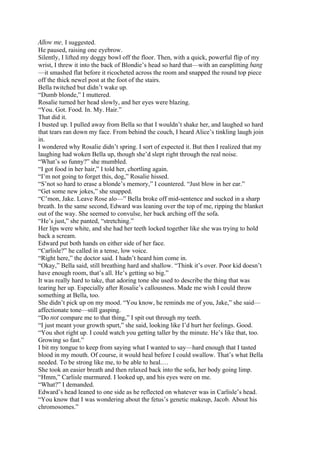 Allow me, I suggested.
He paused, raising one eyebrow.
Silently, I lifted my doggy bowl off the floor. Then, with a quick, powerful flip of my
wrist, I threw it into the back of Blondie’s head so hard that—with an earsplitting bang
—it smashed flat before it ricocheted across the room and snapped the round top piece
off the thick newel post at the foot of the stairs.
Bella twitched but didn’t wake up.
“Dumb blonde,” I muttered.
Rosalie turned her head slowly, and her eyes were blazing.
“You. Got. Food. In. My. Hair.”
That did it.
I busted up. I pulled away from Bella so that I wouldn’t shake her, and laughed so hard
that tears ran down my face. From behind the couch, I heard Alice’s tinkling laugh join
in.
I wondered why Rosalie didn’t spring. I sort of expected it. But then I realized that my
laughing had woken Bella up, though she’d slept right through the real noise.
“What’s so funny?” she mumbled.
“I got food in her hair,” I told her, chortling again.
“I’m not going to forget this, dog,” Rosalie hissed.
“S’not so hard to erase a blonde’s memory,” I countered. “Just blow in her ear.”
“Get some new jokes,” she snapped.
“C’mon, Jake. Leave Rose alo—” Bella broke off mid-sentence and sucked in a sharp
breath. In the same second, Edward was leaning over the top of me, ripping the blanket
out of the way. She seemed to convulse, her back arching off the sofa.
“He’s just,” she panted, “stretching.”
Her lips were white, and she had her teeth locked together like she was trying to hold
back a scream.
Edward put both hands on either side of her face.
“Carlisle?” he called in a tense, low voice.
“Right here,” the doctor said. I hadn’t heard him come in.
“Okay,” Bella said, still breathing hard and shallow. “Think it’s over. Poor kid doesn’t
have enough room, that’s all. He’s getting so big.”
It was really hard to take, that adoring tone she used to describe the thing that was
tearing her up. Especially after Rosalie’s callousness. Made me wish I could throw
something at Bella, too.
She didn’t pick up on my mood. “You know, he reminds me of you, Jake,” she said—
affectionate tone—still gasping.
“Do not compare me to that thing,” I spit out through my teeth.
“I just meant your growth spurt,” she said, looking like I’d hurt her feelings. Good.
“You shot right up. I could watch you getting taller by the minute. He’s like that, too.
Growing so fast.”
I bit my tongue to keep from saying what I wanted to say—hard enough that I tasted
blood in my mouth. Of course, it would heal before I could swallow. That’s what Bella
needed. To be strong like me, to be able to heal.…
She took an easier breath and then relaxed back into the sofa, her body going limp.
“Hmm,” Carlisle murmured. I looked up, and his eyes were on me.
“What?” I demanded.
Edward’s head leaned to one side as he reflected on whatever was in Carlisle’s head.
“You know that I was wondering about the fetus’s genetic makeup, Jacob. About his
chromosomes.”
 