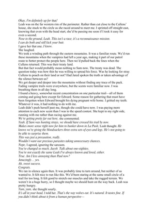 Okay, I’m definitely up for that!
Leah was on the far western rim of the perimeter. Rather than cut close to the Cullens’
house, she stuck to the circle as she raced around to meet me. I sprinted off straight east,
knowing that even with the head start, she’d be passing me soon if I took it easy for
even a second.
Nose to the ground, Leah. This isn’t a race, it’s a reconnaissance mission.
I can do both and still kick your butt.
I gave her that one. I know.
She laughed.
We took a winding path through the eastern mountains. It was a familiar route. We’d run
these mountains when the vampires had left a year ago, making it part of our patrol
route to better protect the people here. Then we’d pulled back the lines when the
Cullens returned. This was their treaty land.
But that fact would probably mean nothing to Sam now. The treaty was dead. The
question today was how thin he was willing to spread his force. Was he looking for stray
Cullens to poach on their land or not? Had Jared spoken the truth or taken advantage of
the silence between us?
We got deeper and deeper into the mountains without finding any trace of the pack.
Fading vampire trails were everywhere, but the scents were familiar now. I was
breathing them in all day long.
I found a heavy, somewhat recent concentration on one particular trail—all of them
coming and going here except for Edward. Some reason for gathering that must have
been forgotten when Edward brought his dying pregnant wife home. I gritted my teeth.
Whatever it was, it had nothing to do with me.
Leah didn’t push herself past me, though she could have now. I was paying more
attention to each new scent than I was to the speed contest. She kept to my right side,
running with me rather than racing against me.
We’re getting pretty far out here, she commented.
Yeah. If Sam was hunting strays, we should have crossed his trail by now.
Makes more sense right now for him to bunker down in La Push, Leah thought. He
knows we’re giving the bloodsuckers three extra sets of eyes and legs. He’s not going to
be able to surprise them.
This was just a precaution, really.
Wouldn’t want our precious parasites taking unnecessary chances.
Nope, I agreed, ignoring the sarcasm.
You’ve changed so much, Jacob. Talk about one-eighties.
You’re not exactly the same Leah I’ve always known and loved, either.
True. Am I less annoying than Paul now?
Amazingly… yes.
Ah, sweet success.
Congrats.
We ran in silence again then. It was probably time to turn around, but neither of us
wanted to. It felt nice to run like this. We’d been staring at the same small circle of a
trail for too long. It felt good to stretch our muscles and take the rugged terrain. We
weren’t in a huge hurry, so I thought maybe we should hunt on the way back. Leah was
pretty hungry.
Yum, yum, she thought sourly.
It’s all in your head, I told her. That’s the way wolves eat. It’s natural. It tastes fine. If
you didn’t think about it from a human perspective—
 
