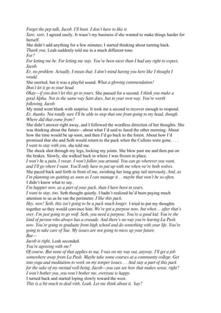 Forget the pep talk, Jacob. I’ll hunt. I don’t have to like it.
Sure, sure, I agreed easily. It wasn’t my business if she wanted to make things harder for
herself.
She didn’t add anything for a few minutes; I started thinking about turning back.
Thank you, Leah suddenly told me in a much different tone.
For?
For letting me be. For letting me stay. You’ve been nicer than I had any right to expect,
Jacob.
Er, no problem. Actually, I mean that. I don’t mind having you here like I thought I
would.
She snorted, but it was a playful sound. What a glowing commendation!
Don’t let it go to your head.
Okay—if you don’t let this go to yours. She paused for a second. I think you make a
good Alpha. Not in the same way Sam does, but in your own way. You’re worth
following, Jacob.
My mind went blank with surprise. It took me a second to recover enough to respond.
Er, thanks. Not totally sure I’ll be able to stop that one from going to my head, though.
Where did that come from?
She didn’t answer right away, and I followed the wordless direction of her thoughts. She
was thinking about the future—about what I’d said to Jared the other morning. About
how the time would be up soon, and then I’d go back to the forest. About how I’d
promised that she and Seth would return to the pack when the Cullens were gone. . . .
I want to stay with you, she told me.
The shock shot through my legs, locking my joints. She blew past me and then put on
the brakes. Slowly, she walked back to where I was frozen in place.
I won’t be a pain, I swear. I won’t follow you around. You can go wherever you want,
and I’ll go where I want. You’ll only have to put up with me when we’re both wolves.
She paced back and forth in front of me, swishing her long gray tail nervously. And, as
I’m planning on quitting as soon as I can manage it… maybe that won’t be so often.
I didn’t know what to say.
I’m happier now, as a part of your pack, than I have been in years.
I want to stay, too, Seth thought quietly. I hadn’t realized he’d been paying much
attention to us as he ran the perimeter. I like this pack.
Hey, now! Seth, this isn’t going to be a pack much longer. I tried to put my thoughts
together so they would convince him. We’ve got a purpose now, but when… after that’s
over, I’m just going to go wolf. Seth, you need a purpose. You’re a good kid. You’re the
kind of person who always has a crusade. And there’s no way you’re leaving La Push
now. You’re going to graduate from high school and do something with your life. You’re
going to take care of Sue. My issues are not going to mess up your future.
But—
Jacob is right, Leah seconded.
You’re agreeing with me?
Of course. But none of that applies to me. I was on my way out, anyway. I’ll get a job
somewhere away from La Push. Maybe take some courses at a community college. Get
into yoga and meditation to work on my temper issues.… And stay a part of this pack
for the sake of my mental well-being. Jacob—you can see how that makes sense, right?
I won’t bother you, you won’t bother me, everyone is happy.
I turned back and started loping slowly toward the west.
This is a bit much to deal with, Leah. Let me think about it, ’kay?
 