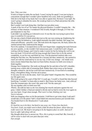 Sure. Take your time.
It took us longer to make the run back. I wasn’t trying for speed. I was just trying to
concentrate enough that I wouldn’t plow headfirst into a tree. Seth was grumbling a
little bit in the back of my head, but I was able to ignore him. He knew I was right. He
wasn’t going to abandon his mom. He would go back to La Push and protect the tribe
like he should.
But I couldn’t see Leah doing that. And that was just plain scary.
A pack of the two of us? No matter the physical distance, I couldn’t imagine the… the
intimacy of that situation. I wondered if she’d really thought it through, or if she was
just desperate to stay free.
Leah didn’t say anything as I chewed it over. It was like she was trying to prove how
easy it would be if it was just us.
We ran into a herd of black-tailed deer just as the sun was coming up, brightening the
clouds a little bit behind us. Leah sighed internally but didn’t hesitate. Her lunge was
clean and efficient—graceful, even. She took down the largest one, the buck, before the
startled animal fully understood the danger.
Not to be outdone, I swooped down on the next largest deer, snapping her neck between
my jaws quickly, so she wouldn’t feel unnecessary pain. I could feel Leah’s disgust
warring with her hunger, and I tried to make it easier for her by letting the wolf in me
have my head. I’d lived all-wolf for long enough that I knew how to be the animal
completely, to see his way and think his way. I let the practical instincts take over,
letting her feel that, too. She hesitated for a second, but then, tentatively, she seemed to
reach out with her mind and try to see my way. It felt very strange—our minds were
more closely linked than they had ever been before, because we both were trying to
think together.
Strange, but it helped her. Her teeth cut through the fur and skin of her kill’s shoulder,
tearing away a thick slab of streaming flesh. Rather than wince away as her human
thoughts wanted to, she let her wolf-self react instinctively. It was kind of a numbing
thing, a thoughtless thing. It let her eat in peace.
It was easy for me to do the same. And I was glad I hadn’t forgotten this. This would be
my life again soon.
Was Leah going to be a part of that life? A week ago, I would’ve found that idea beyond
horrifying. I wouldn’t’ve been able to stand it. But I knew her better now. And, relieved
from the constant pain, she wasn’t the same wolf. Not the same girl.
We ate together until we both were full.
Thanks, she told me later as she was cleaning her muzzle and paws against the wet
grass. I didn’t bother; it had just started to drizzle and we had to swim the river again on
our way back. I’d get clean enough. That wasn’t so bad, thinking your way.
You’re welcome.
Seth was dragging when we hit the perimeter. I told him to get some sleep; Leah and I
would take over the patrol. Seth’s mind faded into unconsciousness just seconds later.
You headed back to the bloodsuckers? Leah asked.
Maybe.
It’s hard for you to be there, but hard to stay away, too. I know how that feels.
You know, Leah, you might want to think a little bit about the future, about what you
really want to do. My head is not going to be the happiest place on earth. And you’ll
have to suffer right along with me.
She thought about how to answer me. Wow, this is going to sound bad. But, honestly, it
will be easier to deal with your pain than face mine.
Fair enough.
 