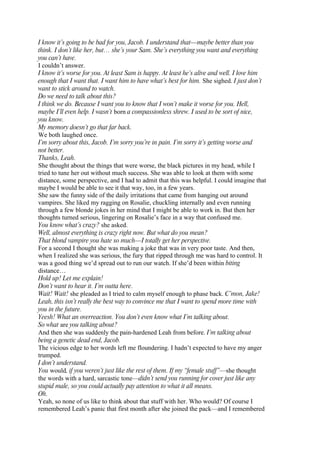 I know it’s going to be bad for you, Jacob. I understand that—maybe better than you
think. I don’t like her, but… she’s your Sam. She’s everything you want and everything
you can’t have.
I couldn’t answer.
I know it’s worse for you. At least Sam is happy. At least he’s alive and well. I love him
enough that I want that. I want him to have what’s best for him. She sighed. I just don’t
want to stick around to watch.
Do we need to talk about this?
I think we do. Because I want you to know that I won’t make it worse for you. Hell,
maybe I’ll even help. I wasn’t born a compassionless shrew. I used to be sort of nice,
you know.
My memory doesn’t go that far back.
We both laughed once.
I’m sorry about this, Jacob. I’m sorry you’re in pain. I’m sorry it’s getting worse and
not better.
Thanks, Leah.
She thought about the things that were worse, the black pictures in my head, while I
tried to tune her out without much success. She was able to look at them with some
distance, some perspective, and I had to admit that this was helpful. I could imagine that
maybe I would be able to see it that way, too, in a few years.
She saw the funny side of the daily irritations that came from hanging out around
vampires. She liked my ragging on Rosalie, chuckling internally and even running
through a few blonde jokes in her mind that I might be able to work in. But then her
thoughts turned serious, lingering on Rosalie’s face in a way that confused me.
You know what’s crazy? she asked.
Well, almost everything is crazy right now. But what do you mean?
That blond vampire you hate so much—I totally get her perspective.
For a second I thought she was making a joke that was in very poor taste. And then,
when I realized she was serious, the fury that ripped through me was hard to control. It
was a good thing we’d spread out to run our watch. If she’d been within biting
distance…
Hold up! Let me explain!
Don’t want to hear it. I’m outta here.
Wait! Wait! she pleaded as I tried to calm myself enough to phase back. C’mon, Jake!
Leah, this isn’t really the best way to convince me that I want to spend more time with
you in the future.
Yeesh! What an overreaction. You don’t even know what I’m talking about.
So what are you talking about?
And then she was suddenly the pain-hardened Leah from before. I’m talking about
being a genetic dead end, Jacob.
The vicious edge to her words left me floundering. I hadn’t expected to have my anger
trumped.
I don’t understand.
You would, if you weren’t just like the rest of them. If my “female stuff”—she thought
the words with a hard, sarcastic tone—didn’t send you running for cover just like any
stupid male, so you could actually pay attention to what it all means.
Oh.
Yeah, so none of us like to think about that stuff with her. Who would? Of course I
remembered Leah’s panic that first month after she joined the pack—and I remembered
 
