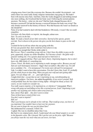 cringing away from it just like everyone else. Because she couldn’t be pregnant—not
unless there was some really freaky religious immaculate crap going on. She hadn’t
been with anyone since Sam. And then, when the weeks dragged on and nothing turned
into more nothing, she’d realized that her body wasn’t following the normal patterns
anymore. The horror—what was she now? Had her body changed because she’d
become a werewolf? Or had she become a werewolf because her body was wrong? The
only female werewolf in the history of forever. Was that because she wasn’t as female as
she should be?
None of us had wanted to deal with that breakdown. Obviously, it wasn’t like we could
empathize.
You know why Sam thinks we imprint, she thought, calmer now.
Sure. To carry on the line.
Right. To make a bunch of new little werewolves. Survival of the species, genetic
override. You’re drawn to the person who gives you the best chance to pass on the wolf
gene.
I waited for her to tell me where she was going with this.
If I was any good for that, Sam would have been drawn to me.
Her pain was enough that I broke stride under it.
But I’m not. There’s something wrong with me. I don’t have the ability to pass on the
gene, apparently, despite my stellar bloodlines. So I become a freak—the girlie-wolf—
good for nothing else. I’m a genetic dead end and we both know it.
We do not, I argued with her. That’s just Sam’s theory. Imprinting happens, but we don’t
know why. Billy thinks it’s something else.
I know, I know. He thinks you’re imprinting to make stronger wolves. Because you and
Sam are such humongous monsters—bigger than our fathers. But either way, I’m still
not a candidate. I’m… I’m menopausal. I’m twenty years old and I’m menopausal.
Ugh. I so didn’t want to have this conversation. You don’t know that, Leah. It’s probably
just the whole frozen-in-time thing. When you quit your wolf and start getting older
again, I’m sure things will… er… pick right back up.
I might think that—except that no one’s imprinting on me, notwithstanding my
impressive pedigree. You know, she added thoughtfully, if you weren’t around, Seth
would probably have the best claim to being Alpha—through his blood, at least. Of
course, no one would ever consider me. . . .
You really want to imprint, or be imprinted on, or whichever? I demanded. What’s
wrong with going out and falling in love like a normal person, Leah? Imprinting is just
another way of getting your choices taken away from you.
Sam, Jared, Paul, Quil… they don’t seem to mind.
None of them have a mind of their own.
You don’t want to imprint?
Hell, no!
That’s just because you’re already in love with her. That would go away, you know, if
you imprinted. You wouldn’t have to hurt over her anymore.
Do you want to forget the way you feel about Sam?
She deliberated for a moment. I think I do.
I sighed. She was in a healthier place than I was.
But back to my original point, Jacob. I understand why your blond vampire is so cold—
in the figurative sense. She’s focused. She’s got her eyes on the prize, right? Because
you always want the very most what you can never, ever have.
 