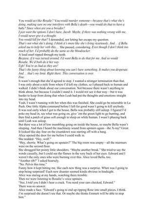 You would act like Rosalie? You would murder someone—because that’s what she’s
doing, making sure no one interferes with Bella’s death—you would do that to have a
baby? Since when are you a breeder?
I just want the options I don’t have, Jacob. Maybe, if there was nothing wrong with me,
I would never give it a thought.
You would kill for that? I demanded, not letting her escape my question.
That’s not what she’s doing. I think it’s more like she’s living vicariously. And… if Bella
asked me to help her with this… She paused, considering. Even though I don’t think too
much of her, I’d probably do the same as the bloodsucker.
A loud snarl ripped through my teeth.
Because, if it was turned around, I’d want Bella to do that for me. And so would
Rosalie. We’d both do it her way.
Ugh! You’re as bad as they are!
That’s the funny thing about knowing you can’t have something. It makes you desperate.
And… that’s my limit. Right there. This conversation is over.
Fine.
It wasn’t enough that she’d agreed to stop. I wanted a stronger termination than that.
I was only about a mile from where I’d left my clothes, so I phased back to human and
walked. I didn’t think about our conversation. Not because there wasn’t anything to
think about, but because I couldn’t stand it. I would not see it that way—but it was
harder to keep from doing that when Leah had put the thoughts and emotions straight
into my head.
Yeah, I wasn’t running with her when this was finished. She could go be miserable in La
Push. One little Alpha command before I left for good wasn’t going to kill anybody.
It was real early when I got to the house. Bella was probably still asleep. I figured I’d
poke my head in, see what was going on, give ’em the green light to go hunting, and
then find a patch of grass soft enough to sleep on while human. I wasn’t phasing back
until Leah was asleep.
But there was a lot of low mumbling going on inside the house, so maybe Bella wasn’t
sleeping. And then I heard the machinery sound from upstairs again—the X-ray? Great.
It looked like day four on the countdown was starting off with a bang.
Alice opened the door for me before I could walk in.
She nodded. “Hey, wolf.”
“Hey, shortie. What’s going on upstairs?” The big room was empty—all the murmurs
were on the second floor.
She shrugged her pointy little shoulders. “Maybe another break.” She tried to say the
words casually, but I could see the flames in the very back of her eyes. Edward and I
weren’t the only ones who were burning over this. Alice loved Bella, too.
“Another rib?” I asked hoarsely.
“No. Pelvis this time.”
Funny how it kept hitting me, like each new thing was a surprise. When was I going to
stop being surprised? Each new disaster seemed kinda obvious in hindsight.
Alice was staring at my hands, watching them tremble.
Then we were listening to Rosalie’s voice upstairs.
“See, I told you I didn’t hear a crack. You need your ears checked, Edward.”
There was no answer.
Alice made a face. “Edward’s going to end up ripping Rose into small pieces, I think.
I’m surprised she doesn’t see that. Or maybe she thinks Emmett will be able to stop
him.”
 