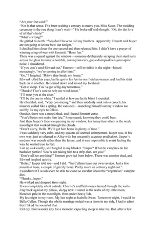 “Are your feet cold?”
“Not in that sense. I’ve been waiting a century to marry you, Miss Swan. The wedding
ceremony is the one thing I can’t wait—” He broke off mid-thought. “Oh, for the love
of all that’s holy!”
“What’s wrong?”
He gritted his teeth. “You don’t have to call my brothers. Apparently Emmett and Jasper
are not going to let me bow out tonight.”
I clutched him closer for one second and then released him. I didn’t have a prayer of
winning a tug-of-war with Emmett. “Have fun.”
There was a squeal against the window—someone deliberately scraping their steel nails
across the glass to make a horrible, cover-your-ears, goose-bumps-down-your-spine
noise. I shuddered.
“If you don’t send Edward out,” Emmett—still invisible in the night—hissed
menacingly, “we’re coming in after him!”
“Go,” I laughed. “Before they break my house.”
Edward rolled his eyes, but he got to his feet in one fluid movement and had his shirt
back on in another. He leaned down and kissed my forehead.
“Get to sleep. You’ve got a big day tomorrow.”
“Thanks! That’s sure to help me wind down.”
“I’ll meet you at the altar.”
“I’ll be the one in white.” I smiled at how perfectly blasé I sounded.
He chuckled, said, “Very convincing,” and then suddenly sank into a crouch, his
muscles coiled like a spring. He vanished—launching himself out my window too
swiftly for my eyes to follow.
Outside, there was a muted thud, and I heard Emmett curse.
“You’d better not make him late,” I murmured, knowing they could hear.
And then Jasper’s face was peering in my window, his honey hair silver in the weak
moonlight that worked through the clouds.
“Don’t worry, Bella. We’ll get him home in plenty of time.”
I was suddenly very calm, and my qualms all seemed unimportant. Jasper was, in his
own way, just as talented as Alice with her uncannily accurate predictions. Jasper’s
medium was moods rather than the future, and it was impossible to resist feeling the
way he wanted you to feel.
I sat up awkwardly, still tangled in my blanket. “Jasper? What do vampires do for
bachelor parties? You’re not taking him to a strip club, are you?”
“Don’t tell her anything!” Emmett growled from below. There was another thud, and
Edward laughed quietly.
“Relax,” Jasper told me—and I did. “We Cullens have our own version. Just a few
mountain lions, a couple of grizzly bears. Pretty much an ordinary night out.”
I wondered if I would ever be able to sound so cavalier about the “vegetarian” vampire
diet.
“Thanks, Jasper.”
He winked and dropped from sight.
It was completely silent outside. Charlie’s muffled snores droned through the walls.
I lay back against my pillow, sleepy now. I stared at the walls of my little room,
bleached pale in the moonlight, from under heavy lids.
My last night in my room. My last night as Isabella Swan. Tomorrow night, I would be
Bella Cullen. Though the whole marriage ordeal was a thorn in my side, I had to admit
that I liked the sound of that.
I let my mind wander idly for a moment, expecting sleep to take me. But, after a few
 