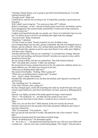 “Someday, Beauty Queen, you’re going to get tired of just threatening me. I’m really
looking forward to that.”
“Enough, Jacob,” Bella said.
I looked down, and she was scowling at me. It looked like yesterday’s good mood was
long gone.
Well, I didn’t want to bug her. “You want me to take off?” I offered.
Before I could hope—or fear—that she’d finally gotten tired of me, she blinked, and her
frown disappeared. She seemed totally shocked that I would come to that conclusion.
“No! Of course not.”
I sighed, and I heard Edward sigh very quietly, too. I knew he wished she’d get over me,
too. Too bad he’d never ask her to do anything that might make her unhappy.
“You look tired,” Bella commented.
“Dead beat,” I admitted.
“I’d like to beat you dead,” Rosalie muttered, too low for Bella to hear.
I just slumped deeper into the chair, getting comfortable. My bare foot dangled closer to
Rosalie, and she stiffened. After a few minutes Bella asked Rosalie for a refill. I felt the
wind as Rosalie blew upstairs to get her some more blood. It was really quiet. Might as
well take a nap, I figured.
And then Edward said, “Did you say something?” in a puzzled tone. Strange. Because
no one had said anything, and because Edward’s hearing was as good as mine, and he
should have known that.
He was staring at Bella, and she was staring back. They both looked confused.
“Me?” she asked after a second. “I didn’t say anything.”
He moved onto his knees, leaning forward over her, his expression suddenly intense in a
whole different way. His black eyes focused on her face.
“What are you thinking about right now?”
She stared at him blankly. “Nothing. What’s going on?”
“What were you thinking about a minute ago?” he asked.
“Just… Esme’s island. And feathers.”
Sounded like total gibberish to me, but then she blushed, and I figured I was better off
not knowing.
“Say something else,” he whispered.
“Like what? Edward, what’s going on?”
His face changed again, and he did something that made my mouth fall open with a pop.
I heard a gasp behind me, and I knew that Rosalie was back, and just as flabbergasted as
I was.
Edward, very lightly, put both of his hands against her huge, round stomach.
“The f—” He swallowed. “It… the baby likes the sound of your voice.”
There was one short beat of total silence. I could not move a muscle, even to blink.
Then—
“Holy crow, you can hear him!” Bella shouted. In the next second, she winced.
Edward’s hand moved to the top peak of her belly and gently rubbed the spot where it
must have kicked her.
“Shh,” he murmured. “You startled it… him.”
Her eyes got all wide and full of wonder. She patted the side of her stomach. “Sorry,
baby.”
Edward was listening hard, his head tilted toward the bulge.
“What’s he thinking now?” she demanded eagerly.
“It… he or she, is . . .” He paused and looked up into her eyes. His eyes were filled with
a similar awe—only his were more careful and grudging. “He’s happy,” Edward said in
 