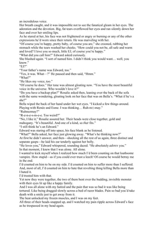 an incredulous voice.
Her breath caught, and it was impossible not to see the fanatical gleam in her eyes. The
adoration and the devotion. Big, fat tears overflowed her eyes and ran silently down her
face and over her smiling lips.
As he stared at her, his face was not frightened or angry or burning or any of the other
expressions he’d worn since their return. He was marveling with her.
“Of course you’re happy, pretty baby, of course you are,” she crooned, rubbing her
stomach while the tears washed her cheeks. “How could you not be, all safe and warm
and loved? I love you so much, little EJ, of course you’re happy.”
“What did you call him?” Edward asked curiously.
She blushed again. “I sort of named him. I didn’t think you would want… well, you
know.”
“EJ?”
“Your father’s name was Edward, too.”
“Yes, it was. What—?” He paused and then said, “Hmm.”
“What?”
“He likes my voice, too.”
“Of course he does.” Her tone was almost gloating now. “You have the most beautiful
voice in the universe. Who wouldn’t love it?”
“Do you have a backup plan?” Rosalie asked then, leaning over the back of the sofa
with the same wondering, gloating look on her face that was on Bella’s. “What if he’s a
she?”
Bella wiped the back of her hand under her wet eyes. “I kicked a few things around.
Playing with Renée and Esme. I was thinking… Ruh-nez-may.”
“Ruhnezmay?”
“R-e-n-e-s-m-e-e. Too weird?”
“No, I like it,” Rosalie assured her. Their heads were close together, gold and
mahogany. “It’s beautiful. And one of a kind, so that fits.”
“I still think he’s an Edward.”
Edward was staring off into space, his face blank as he listened.
“What?” Bella asked, her face just glowing away. “What’s he thinking now?”
At first he didn’t answer, and then—shocking all the rest of us again, three distinct and
separate gasps—he laid his ear tenderly against her belly.
“He loves you,” Edward whispered, sounding dazed. “He absolutely adores you.”
In that moment, I knew that I was alone. All alone.
I wanted to kick myself when I realized how much I’d been counting on that loathsome
vampire. How stupid—as if you could ever trust a leech! Of course he would betray me
in the end.
I’d counted on him to be on my side. I’d counted on him to suffer more than I suffered.
And, most of all, I’d counted on him to hate that revolting thing killing Bella more than
I hated it.
I’d trusted him with that.
Yet now they were together, the two of them bent over the budding, invisible monster
with their eyes lit up like a happy family.
And I was all alone with my hatred and the pain that was so bad it was like being
tortured. Like being dragged slowly across a bed of razor blades. Pain so bad you’d take
death with a smile just to get away from it.
The heat unlocked my frozen muscles, and I was on my feet.
All three of their heads snapped up, and I watched my pain ripple across Edward’s face
as he trespassed in my head again.
 