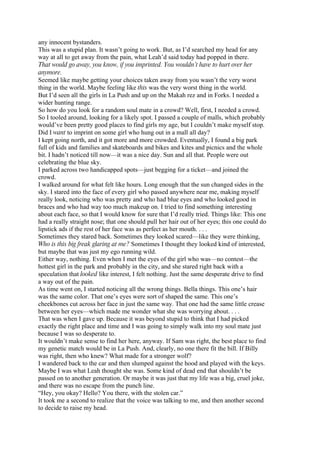 any innocent bystanders.
This was a stupid plan. It wasn’t going to work. But, as I’d searched my head for any
way at all to get away from the pain, what Leah’d said today had popped in there.
That would go away, you know, if you imprinted. You wouldn’t have to hurt over her
anymore.
Seemed like maybe getting your choices taken away from you wasn’t the very worst
thing in the world. Maybe feeling like this was the very worst thing in the world.
But I’d seen all the girls in La Push and up on the Makah rez and in Forks. I needed a
wider hunting range.
So how do you look for a random soul mate in a crowd? Well, first, I needed a crowd.
So I tooled around, looking for a likely spot. I passed a couple of malls, which probably
would’ve been pretty good places to find girls my age, but I couldn’t make myself stop.
Did I want to imprint on some girl who hung out in a mall all day?
I kept going north, and it got more and more crowded. Eventually, I found a big park
full of kids and families and skateboards and bikes and kites and picnics and the whole
bit. I hadn’t noticed till now—it was a nice day. Sun and all that. People were out
celebrating the blue sky.
I parked across two handicapped spots—just begging for a ticket—and joined the
crowd.
I walked around for what felt like hours. Long enough that the sun changed sides in the
sky. I stared into the face of every girl who passed anywhere near me, making myself
really look, noticing who was pretty and who had blue eyes and who looked good in
braces and who had way too much makeup on. I tried to find something interesting
about each face, so that I would know for sure that I’d really tried. Things like: This one
had a really straight nose; that one should pull her hair out of her eyes; this one could do
lipstick ads if the rest of her face was as perfect as her mouth. . . .
Sometimes they stared back. Sometimes they looked scared—like they were thinking,
Who is this big freak glaring at me? Sometimes I thought they looked kind of interested,
but maybe that was just my ego running wild.
Either way, nothing. Even when I met the eyes of the girl who was—no contest—the
hottest girl in the park and probably in the city, and she stared right back with a
speculation that looked like interest, I felt nothing. Just the same desperate drive to find
a way out of the pain.
As time went on, I started noticing all the wrong things. Bella things. This one’s hair
was the same color. That one’s eyes were sort of shaped the same. This one’s
cheekbones cut across her face in just the same way. That one had the same little crease
between her eyes—which made me wonder what she was worrying about. . . .
That was when I gave up. Because it was beyond stupid to think that I had picked
exactly the right place and time and I was going to simply walk into my soul mate just
because I was so desperate to.
It wouldn’t make sense to find her here, anyway. If Sam was right, the best place to find
my genetic match would be in La Push. And, clearly, no one there fit the bill. If Billy
was right, then who knew? What made for a stronger wolf?
I wandered back to the car and then slumped against the hood and played with the keys.
Maybe I was what Leah thought she was. Some kind of dead end that shouldn’t be
passed on to another generation. Or maybe it was just that my life was a big, cruel joke,
and there was no escape from the punch line.
“Hey, you okay? Hello? You there, with the stolen car.”
It took me a second to realize that the voice was talking to me, and then another second
to decide to raise my head.
 