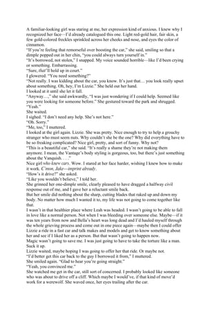 A familiar-looking girl was staring at me, her expression kind of anxious. I knew why I
recognized her face—I’d already catalogued this one. Light red-gold hair, fair skin, a
few gold-colored freckles sprinkled across her cheeks and nose, and eyes the color of
cinnamon.
“If you’re feeling that remorseful over boosting the car,” she said, smiling so that a
dimple popped out in her chin, “you could always turn yourself in.”
“It’s borrowed, not stolen,” I snapped. My voice sounded horrible—like I’d been crying
or something. Embarrassing.
“Sure, that’ll hold up in court.”
I glowered. “You need something?”
“Not really. I was kidding about the car, you know. It’s just that… you look really upset
about something. Oh, hey, I’m Lizzie.” She held out her hand.
I looked at it until she let it fall.
“Anyway…,” she said awkwardly, “I was just wondering if I could help. Seemed like
you were looking for someone before.” She gestured toward the park and shrugged.
“Yeah.”
She waited.
I sighed. “I don’t need any help. She’s not here.”
“Oh. Sorry.”
“Me, too,” I muttered.
I looked at the girl again. Lizzie. She was pretty. Nice enough to try to help a grouchy
stranger who must seem nuts. Why couldn’t she be the one? Why did everything have to
be so freaking complicated? Nice girl, pretty, and sort of funny. Why not?
“This is a beautiful car,” she said. “It’s really a shame they’re not making them
anymore. I mean, the Vantage’s body styling is gorgeous, too, but there’s just something
about the Vanquish. . . .”
Nice girl who knew cars. Wow. I stared at her face harder, wishing I knew how to make
it work. C’mon, Jake—imprint already.
“How’s it drive?” she asked.
“Like you wouldn’t believe,” I told her.
She grinned her one-dimple smile, clearly pleased to have dragged a halfway civil
response out of me, and I gave her a reluctant smile back.
But her smile did nothing about the sharp, cutting blades that raked up and down my
body. No matter how much I wanted it to, my life was not going to come together like
that.
I wasn’t in that healthier place where Leah was headed. I wasn’t going to be able to fall
in love like a normal person. Not when I was bleeding over someone else. Maybe—if it
was ten years from now and Bella’s heart was long dead and I’d hauled myself through
the whole grieving process and come out in one piece again—maybe then I could offer
Lizzie a ride in a fast car and talk makes and models and get to know something about
her and see if I liked her as a person. But that wasn’t going to happen now.
Magic wasn’t going to save me. I was just going to have to take the torture like a man.
Suck it up.
Lizzie waited, maybe hoping I was going to offer her that ride. Or maybe not.
“I’d better get this car back to the guy I borrowed it from,” I muttered.
She smiled again. “Glad to hear you’re going straight.”
“Yeah, you convinced me.”
She watched me get in the car, still sort of concerned. I probably looked like someone
who was about to drive off a cliff. Which maybe I would’ve, if that kind of move’d
work for a werewolf. She waved once, her eyes trailing after the car.
 